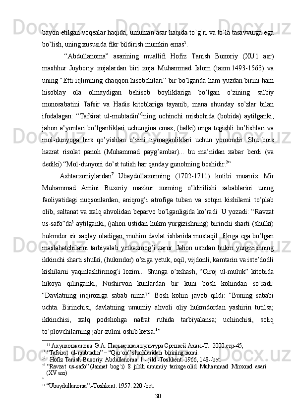 bayon etilgan voqealar haqida, umuman asar haqida to’g’ri va to’la tasavvurga ega
bo’lish, uning xususida fikr bildirish mumkin emas 1
.
  “Abdullanoma”   asarining   muallifi   Hofiz   Tanish   Buxoriy   (XU1   asr)
mashhur   Juyboriy   xojalardan   biri   xoja   Muhammad   Islom   (taxm.1493-1563)   va
uning “Etti iqlimning chaqqon hisobchilari” bir bo’lganda ham yuzdan birini ham
hisoblay   ola   olmaydigan   behisob   boyliklariga   bo’lgan   o’zining   salbiy
munosabatini   Tafsir   va   Hadis   kitoblariga   tayanib,   mana   shunday   so’zlar   bilan
ifodalagan:   “Tafsirat   ul-mubtadin” 1
ning   uchinchi   misbohida   (bobida)   aytilganki,
jahon a’yonlari bo’lganliklari uchungina emas, (balki) unga tegishli bo’lishlari va
mol-dunyoga   hirs   qo’yishlan   o’zini   tiymaganliklari   uchun   yomondir.   Shu   bois
hazrat   risolat   panoh   (Muhammad   payg’ambar)...   bu   ma’nidan   xabar   berdi   (va
dediki) “Mol-dunyoni do’st tutish har qanday gunohning boshidir. 2
” 
Ashtarxoniylardan 7
  Ubaydullaxonning   (1702-1711)   kotibi   muarrix   Mir
Muhammad   Amini   Buxoriy   mazkur   xonning   o’ldirilishi   sabablarini   uning
faoliyatidagi   nuqsonlardan,   aniqrog’i   atrofiga   tuban   va   sotqin   kishilarni   to’plab
olib, saltanat va xalq ahvolidan beparvo bo’lganligida ko’radi. U yozadi: “Ravzat
us-safo”da 3
  aytilganki, (jahon ustidan hukm yurgizishning) birinchi sharti (shulki)
hukmdor sir saqlay oladigan, muhim davlat ishlarida mustaqil   fikrga ega bo’lgan
maslahatchilarni  tarbiyalab  yetkazmog’i   zarur.  Jahon  ustidan   hukm  yurgizishning
ikkinchi sharti shulki, (hukmdor) o’ziga yetuk, oqil, vijdonli, kamtarin va iste’dodli
kishilarni   yaqinlashtirmog’i   lozim...   Shunga   o’xshash,   “Ciroj   ul-muluk”   kitobida
hikoya   qilinganki,   Nushirvon   kunlardan   bir   kuni   bosh   kohindan   so’radi:
“Davlatning   inqiroziga   sabab   nima?”   Bosh   kohin   javob   qildi:   “Buning   sababi
uchta.   Birinchisi,   davlatning   umumiy   ahvoli   oliy   hukmdordan   yashirin   tutilsa;
ikkinchisi,   xalq   podshohga   nafrat   ruhida   tarbiyalansa;   uchinchisi,   soliq
to’plovchilarning jabr-zulmi oshib ketsa. 1
”
1 1
 Ахунходжанова  Э.А. Письменная культура Средней Азии.-Т.: 2000.стр-45, 
1 1
 “Tafsirat  ul-mubtadin” – “Qur`on” sharhlaridan  birining nomi.
2 2
   Hofiz Tanish Buxoriy. Abdullanoma. 1 - jild.-Toshkent. 1966, 148--bet.
7 3
 “Ravzat  us-safo” (Jannat  bog`i)  8  jildli umumiy  tarixga olid  Muhammad  Mirxond  asari 
   (XV asr)   
3
1 1
 “Ubaydullanoma”.- Т oshkent. 1957. 220 -bet.
30 