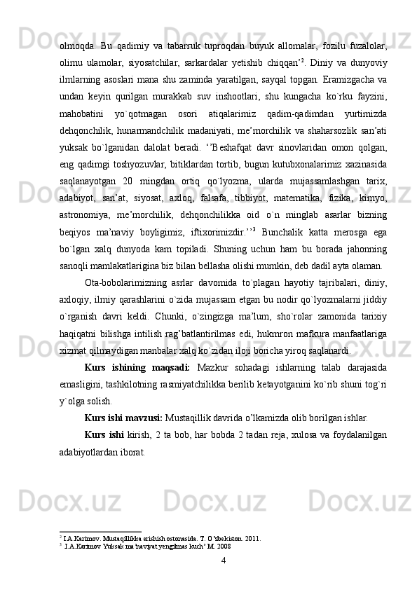 olmoqda.   Bu   qadimiy   va   tabarruk   tuproqdan   buyuk   allomalar,   fozilu   fuzalolar,
olimu   ulamolar,   siyosatchilar,   sarkardalar   yetishib   chiqqan’ 2
.   Diniy   va   dunyoviy
ilmlarning   asoslari   mana   shu   zaminda   yaratilgan,   sayqal   topgan.   Eramizgacha   va
undan   keyin   qurilgan   murakkab   suv   inshootlari,   shu   kungacha   ko`rku   fayzini,
mahobatini   yo`qotmagan   osori   atiqalarimiz   qadim-qadimdan   yurtimizda
dehqonchilik,   hunarmandchilik   madaniyati,   me’morchilik   va   shaharsozlik   san’ati
yuksak   bo`lganidan   dalolat   beradi.   ‘’Beshafqat   davr   sinovlaridan   omon   qolgan,
eng   qadimgi   toshyozuvlar,   bitiklardan   tortib,   bugun   kutubxonalarimiz   xazinasida
saqlanayotgan   20   mingdan   ortiq   qo`lyozma,   ularda   mujassamlashgan   tarix,
adabiyot,   san’at,   siyosat,   axloq,   falsafa,   tibbiyot,   matematika,   fizika,   kimyo,
astronomiya,   me’morchilik,   dehqonchilikka   oid   o`n   minglab   asarlar   bizning
beqiyos   ma’naviy   boyligimiz,   iftixorimizdir.’’ 3
  Bunchalik   katta   merosga   ega
bo`lgan   xalq   dunyoda   kam   topiladi.   Shuning   uchun   ham   bu   borada   jahonning
sanoqli mamlakatlarigina biz bilan bellasha olishi mumkin, deb dadil ayta olaman.
Ota-bobolarimizning   asrlar   davomida   to`plagan   hayotiy   tajribalari,   diniy,
axloqiy, ilmiy qarashlarini  o`zida mujassam  etgan bu nodir  qo`lyozmalarni  jiddiy
o`rganish   davri   keldi.   Chunki,   o`zingizga   ma’lum,   sho`rolar   zamonida   tarixiy
haqiqatni   bilishga   intilish   rag’batlantirilmas   edi,   hukmron   mafkura   manfaatlariga
xizmat qilmaydigan manbalar xalq ko`zidan iloji boricha yiroq saqlanardi.
Kurs   ishining   maqsadi:   Mazkur   sohadagi   ishlarning   talab   darajasida
emasligini, tashkilotning rasmiyatchilikka berilib ketayotganini ko`rib shuni tog`ri
y`olga solish.
Kurs ishi mavzusi:  Mustaqillik davrida o’lkamizda olib borilgan ishlar.
Kurs ishi   kirish, 2 ta bob, har bobda 2 tadan reja, xulosa va foydalanilgan
adabiyotlardan iborat.
    
2
 I.A.Karimov. Mustaqillikka erishish ostonasida. T. O’zbekiston. 2011.
3
 .I.A.Karimov Yuksak ma’naviyat yengilmas kuch’ M. 2008
4 