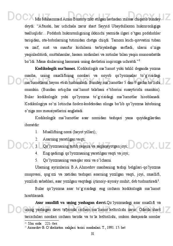 Mir Muhammad Amin Buxoriy zikr etilgan lavhadan xulosa chiqarib bunday
deydi:   “Afsuski,   har   uchchala   zarur   shart   Sayyid   Ubaydullaxon   hukmronligiga
taalluqlidir... Podshoh hukmronligining ikkinchi  yarmida ilgari  o’tgan podshohlar
tariqidan,   ota-bobolarning   tutimidan   chetga   chiqdi.   Tamom   kuch-quvvatini   tuban
va   zaif,   sust   va   manfur   kishilarni   tarbiyalashga   sarfladi,   ularni   o’ziga
yaqinlashtirdi; muttahamlar, haram xodimlari va xotinlar bilan yaqin munosabatda
bo’ldi. Mana shularning hammasi uning davlatini inqirozga uchratdi.” 2
Kodikologik ma’lumot.   Kodikologik ma’lumot  yoki tahlil deganda yozma
manba,   uning   muallifining   nomlari   va   noyob   qo’lyozmalar   to’g`risidagi
ma’lumotlarni bayon etish tushuniladi. Bunday ma’lumotlar 5 dan 9 gacha bo’lishi
mumkin.   (Bundan   ortiqcha   ma’lumot   talabani   e’tiborini   susaytirishi   mumkin).
Bular   kodikologik   yoki   qo’lyozma   to’g`risidagi   ma’lumotlar   hisoblanadi.
Kodikologiya   so’zi   lotincha   ñodex-kodeksdan   olinga   bo’lib   qo’lyozma   kitobning
o’ziga xos xususiyatlarini anglatadi. 
Kodikologik   ma’lumotlar   asar   nomidan   tashqari   yana   quyidagilardan
iboratdir: 
1. Muallifning nomi (hayot yillari); 
2. Asarning yaratilgan vaqti; 
3. Qo’lyozmaning tartib raqami va saqlanayotgan joyi; 
4. Eng qadimgi qo’lyozmaning yaratilgan vaqti va joyi;
5. Qo’lyozmaning varaqlar soni va o’lchami.
Ularning   ayrimlarini   B.A.Ahmedov   manbaning   tashqi   belgilari-qo’lyozma
muqovasi,   qog`ozi   va   xatidan   tashqari   asarning   yozilgan   vaqti,   joyi,   muallifi,
yozilish sabablari, asar yozilgan vaqtdagi ijtimoiy-siyosiy muhit, deb tushuntiradi 1
.
Bular   qo’lyozma   asar   to’g`risidagi   eng   ixcham   kodikologik   ma’lumot
hisoblanadi.
Asar   muallifi   va   uning   yashagan   davri. Qo`lyozmadagi   asar   muallifi   va
uning   yashagan   davri   t¢ ђ risida   ixcham   ma’lumot   keltirilishi   zarur.   Odatda   sharš
tarixchilari   nomlari   ixcham   tarzda   va   to`la   keltirilishi,   imkon   darajasida   nomlar
2 2
  Shu  erda:   221-  бет .
1 1
 Axmedov B. O`zbekiston  xalqlari  tarixi  manbalari. T., 1991. 17- bet
31 