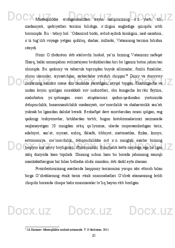 Mustaqillikka   erishganimizdan   keyin   xalqimizning   o`z   yurti,   tili,
madaniyati,   qadriyatlari   tarixini   bilishga,   o`zligini   anglashga   qiziqishi   ortib
bormoqda. Bu - tabiiy hol. ‘Odamzod borki, avlod-ajdodi kimligini, nasl-nasabini,
o`zi   tug’ilib   voyaga   yetgan   qishloq,   shahar,   xullaski,   Vatanining   tarixini   bilishni
istaydi.
Hozir   O`zbekiston   deb   ataluvchi   hudud,   ya’ni   bizning   Vatanimiz   nafaqat
Sharq, balki umumjahon svilizatsiyasi beshiklaridan biri bo`lganini butun jahon tan
olmoqda.   Bu   qadimiy   va   tabarruk   tuproqdan   buyuk   allomalar,   fozilu   fuzalolar,
olimu   ulamolar,   siyosatchilar,   sarkardalar   yetishib   chiqqan’ 8
.   Diniy   va   dunyoviy
ilmlarning   asoslari   mana   shu   zaminda   yaratilgan,   sayqal   topgan.   Eramizgacha   va
undan   keyin   qurilgan   murakkab   suv   inshootlari,   shu   kungacha   ko`rku   fayzini,
mahobatini   yo`qotmagan   osori   atiqalarimiz   qadim-qadimdan   yurtimizda
dehqonchilik,   hunarmandchilik   madaniyati,   me’morchilik   va   shaharsozlik   san’ati
yuksak bo`lganidan dalolat beradi. Beshafqat davr sinovlaridan omon qolgan, eng
qadimgi   toshyozuvlar,   bitiklardan   tortib,   bugun   kutubxonalarimiz   xazinasida
saqlanayotgan   20   mingdan   ortiq   qo`lyozma,   ularda   mujassamlashgan   tarix,
adabiyot,   san’at,   siyosat,   axloq,   falsafa,   tibbiyot,   matematika,   fizika,   kimyo,
astronomiya,   me’morchilik,   dehqonchilikka   oid   o`n   minglab   asarlar   bizning
beqiyos ma’naviy boyligimiz, iftixorimizdir. Bunchalik katta merosga ega bo`lgan
xalq   dunyoda   kam   topiladi.   Shuning   uchun   ham   bu   borada   jahonning   sanoqli
mamlakatlarigina biz bilan bellasha olishi mumkin, deb dadil ayta olaman.
Prezidentimizning   asarlarida   haqqoniy   tariximizni   yorqin   aks   ettirish   bilan
birga   O’zbeklarning   etnik   tarixi   etnik   munosabatlari   O’zbek   atamasining   kelib
chiqishi borasida chuqur bahs munozaralar to’liq bayon etib borilgan.
8
 I.A.Karimov. Mustaqillikka erishish ostonasida. T. O’zbekiston. 2011.
35 