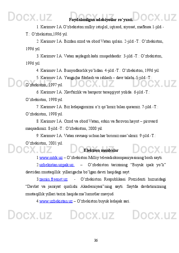Foydalanilgan adabiyotlar ro’yxati.
1 .  Karimov I.A.O’zbekiston:milliy istiqlol,   iqtisod, siyosat,   mafkura.1-jild.-
T.:   O’zbekiston,1996 yil.
2. Karimov I.A. Bizdan ozod va obod Vatan qolsin. 2-jild.-T.: O’zbekiston, 
1996 yil.
3. Karimov I.A. Vatan sajdagoh kabi muqaddasdir. 3-jild.-T.: O’zbekiston, 
1996 yil.
4. Karimov I.A. Bunyodkorlik yo’lidan. 4-jild.-T.: O’zbekiston, 1996 yil.
5. Karimov I.A. Yangicha fikrlash va ishlash – davr talabi. 5-jild.-T.: 
O’zbekiston, 1997 yil.
6. Karimov I.A. Xavfsizlik va barqaror taraqqiyot yolida. 6-jild.-T.: 
O’zbekiston, 1998 yil.
7. Karimov I.A. Biz kelajagimizni o’z qo’limiz bilan quramiz. 7-jild.-T.: 
O’zbekiston, 1998 yil.
8. Karimov I.A. Ozod va obod Vatan, erkin va farovon hayot – pirovard 
maqsadimiz. 8-jild.-T.: O’zbekiston, 2000 yil.
9. Karimov I.A. Vatan ravnaqi uchun har birimiz mas’ulmiz. 9-jild.-T.: 
O’zbekiston, 2001 yil.
Elektron manbalar
1. www.mtrk.uz   – O’zbekiston Milliy teleradiokompaniyasining bosh sayti.
2. uzbekistan.uzpak.uz    .       –     O’zbekiston   tarixining   “Buyuk   ipak   yo’li”
davridan mustaqillik  yillarigacha bo’lgan davri haqidagi sayt.
3. zamin.freenet.uz .     -     O’zbekiston   Respublikasi   Prezidenti   huzuridagi
“Davlat   va   jamiyat   qurilishi   Akademiyasi”ning   sayti.   Saytda   davlatimizning
mustaqillik yillari tarixi haqida ma’lumotlar mavjud.
4. www.uzbekistan.uz  – O’zbekiston buyuk kelajak sari.  
36 