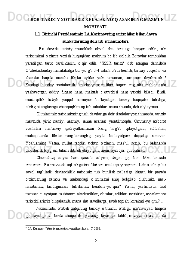 I.BOB. TARIXIY XOTIRASIZ KELAJAK YO’Q ASARINING MAZMUN
MOHIYATI.
1.1. Birinchi Prezidentimiz I.A.Karimovning tarixchilar bi lan davra
suhbatlarining dolzarb muammolari.
  Bu   davrda   tarixiy   murakkab   ahvol   shu   darajaga   borgan   ediki,   o`z
tariximizni   o`zimiz   yozish   huquqidan   mahrum   bo`lib   qoldik.   Birovlar   tomonidan
yaratilgan   tarix   darsliklarini   o`qir   edik.   "SSSR   tarixi"   deb   atalgan   darslikda
O`zbekistonday mamlakatga bor-yo`g’i 3-4 sahifa o`rin berilib, tarixiy voqealar va
shaxslar   haqida   noxolis   fikrlar   aytilar   yoki   umuman,   lom-mim   deyilmasdi’. 4
Fandagi   bunday   soxtakorlik,   ko`zbo`yamachilikni   bugun   eng   olis   qishloqlarda
yashayotgan   oddiy   fuqaro   ham,   maktab   o`quvchisi   ham   yaxshi   biladi.   Endi,
mustaqillik   tufayli   yaqqol   namoyon   bo`layotgan   tarixiy   haqiqatni   bilishga,
o`zligini anglashga chanqoqlikning tub sabablari mana shunda, deb o`ylayman.
Olimlarimiz tariximizning turli davrlariga doir risolalar yozishmoqda, tarixiy
mavzuda   yirik   nasriy,   nazmiy,   sahna   asarlari   yaratilmoqda.   Ommaviy   axborot
vositalari   ma’naviy   qadriyatlarimizni   keng   targ’ib   qilayotgani,   suhbatlar,
muloqotlarda   fikrlar   rang-barangligi   paydo   bo`layotgani   diqqatga   sazovor.
Yoshlarning   Vatan,   millat   taqdiri   uchun   o`zlarini   mas’ul   sezib,   bu   bahslarda
daxldorlik tuyg’usi bilan ishtirok etayotgani meni, ayniqsa, quvontiradi.
Chumchuq   so`ysa   ham   qassob   so`ysin,   degan   gap   bor.   Men   tarixchi
emasman.   Bu  mavzuda  aql   o`rgatish  fikridan  mutlaqo  yiroqman.  Lekin  tabiiy  bir
savol   tug’iladi:   davlatchilik   tariximiz   tub   burilish   pallasiga   kirgan   bir   paytda
o`zimizning   zamon   va   makondagi   o`rnimizni   aniq   belgilab   olishimiz,   nasl-
nasabimiz,   kimligimizni   bilishimiz   kerakmi-yo`qmi?   Ya’ni,   yurtimizda   faol
mehnat qilayotgan muhtaram akademiklar, olimlar, adiblar, noshirlar, avvalambor
tarixchilarimiz birgalashib, mana shu savollarga javob topishi kerakmi-yo`qmi?...
Nazarimda,   o`zbek   xalqining   tarixiy   o`tmishi,   o`zligi,   ma’naviyati   haqida
gapirayotganda,   bizda   chuqur   ilmiy   asosga   tayangan   tahlil,   muayyan   masalalarda
4
  I.A. Karimov. ‘Yuksak manaviyat yengilmas kuch’. T. 2008.
5 