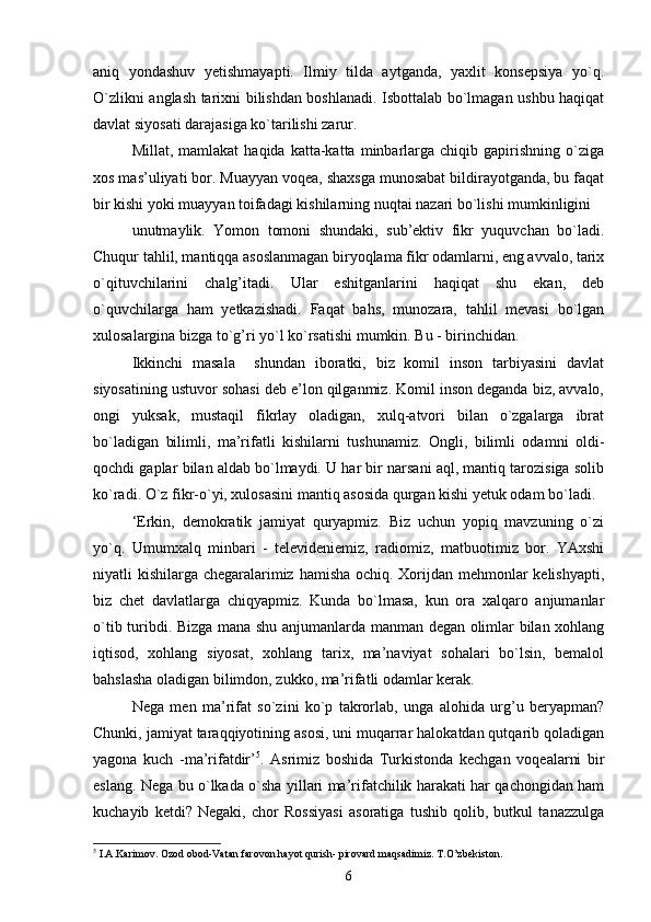 aniq   yondashuv   yetishmayapti.   Ilmiy   tilda   aytganda,   yaxlit   konsepsiya   yo`q.
O`zlikni anglash tarixni bilishdan boshlanadi. Isbottalab bo`lmagan ushbu haqiqat
davlat siyosati darajasiga ko`tarilishi zarur.
Millat,  mamlakat  haqida   katta-katta  minbarlarga  chiqib  gapirishning   o`ziga
xos mas’uliyati bor. Muayyan voqea, shaxsga munosabat bildirayotganda, bu faqat
bir kishi yoki muayyan toifadagi kishilarning nuqtai nazari bo`lishi mumkinligini 
unutmaylik.   Yomon   tomoni   shundaki,   sub’ektiv   fikr   yuquvchan   bo`ladi.
Chuqur tahlil, mantiqqa asoslanmagan biryoqlama fikr odamlarni, eng avvalo, tarix
o`qituvchilarini   chalg’itadi.   Ular   eshitganlarini   haqiqat   shu   ekan,   deb
o`quvchilarga   ham   yetkazishadi.   Faqat   bahs,   munozara,   tahlil   mevasi   bo`lgan
xulosalargina bizga to`g’ri yo`l ko`rsatishi mumkin. Bu - birinchidan.
Ikkinchi   masala     shundan   iboratki,   biz   komil   inson   tarbiyasini   davlat
siyosatining ustuvor sohasi deb e’lon qilganmiz. Komil inson deganda biz, avvalo,
ongi   yuksak,   mustaqil   fikrlay   oladigan,   xulq-atvori   bilan   o`zgalarga   ibrat
bo`ladigan   bilimli,   ma’rifatli   kishilarni   tushunamiz.   Ongli,   bilimli   odamni   oldi-
qochdi gaplar bilan aldab bo`lmaydi. U har bir narsani aql, mantiq tarozisiga solib
ko`radi. O`z fikr-o`yi, xulosasini mantiq asosida qurgan kishi yetuk odam bo`ladi.
‘Erkin,   demokratik   jamiyat   quryapmiz.   Biz   uchun   yopiq   mavzuning   o`zi
yo`q.   Umumxalq   minbari   -   televideniemiz,   radiomiz,   matbuotimiz   bor.   YAxshi
niyatli kishilarga chegaralarimiz hamisha ochiq. Xorijdan mehmonlar kelishyapti,
biz   chet   davlatlarga   chiqyapmiz.   Kunda   bo`lmasa,   kun   ora   xalqaro   anjumanlar
o`tib turibdi. Bizga mana shu anjumanlarda manman degan olimlar bilan xohlang
iqtisod,   xohlang   siyosat,   xohlang   tarix,   ma’naviyat   sohalari   bo`lsin,   bemalol
bahslasha oladigan bilimdon, zukko, ma’rifatli odamlar kerak.
Nega   men   ma’rifat   so`zini   ko`p   takrorlab,   unga   alohida   urg’u   beryapman?
Chunki, jamiyat taraqqiyotining asosi, uni muqarrar halokatdan qutqarib qoladigan
yagona   kuch   -ma’rifatdir’ 5
.   Asrimiz   boshida   Turkistonda   kechgan   voqealarni   bir
eslang. Nega bu o`lkada o`sha yillari ma’rifatchilik harakati har qachongidan ham
kuchayib   ketdi?   Negaki,   chor   Rossiyasi   asoratiga   tushib   qolib,   butkul   tanazzulga
5
 I.A.Karimov. Ozod obod-Vatan farovon hayot qurish- pirovard maqsadimiz. T.O’zbekiston. 
6 