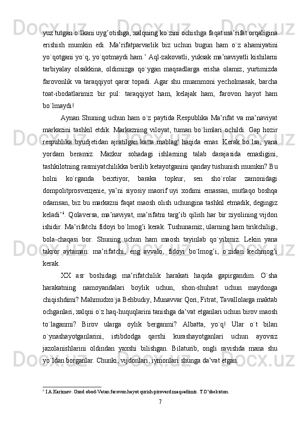 yuz tutgan o`lkani uyg’otishga, xalqning ko`zini ochishga faqat ma’rifat orqaligina
erishish   mumkin   edi.   Ma’rifatparvarlik   biz   uchun   bugun   ham   o`z   ahamiyatini
yo`qotgani yo`q, yo`qotmaydi ham.’ Aql-zakovatli, yuksak ma’naviyatli kishilarni
tarbiyalay   olsakkina,   oldimizga   qo`ygan   maqsadlarga   erisha   olamiz,   yurtimizda
farovonlik   va   taraqqiyot   qaror   topadi.   Agar   shu   muammoni   yecholmasak,   barcha
toat-ibodatlarimiz   bir   pul:   taraqqiyot   ham,   kelajak   ham,   farovon   hayot   ham
bo`lmaydi!
Aynan  Shuning  uchun  ham  o`z  paytida  Respublika  Ma’rifat  va   ma’naviyat
markazini   tashkil   etdik.   Markazning   viloyat,   tuman   bo`limlari   ochildi.   Gap   hozir
respublika   byudjetidan   ajratilgan   katta   mablag'   haqida   emas.   Kerak   bo`lsa,   yana
yordam   beramiz.   Mazkur   sohadagi   ishlarning   talab   darajasida   emasligini,
tashkilotning rasmiyatchilikka berilib ketayotganini qanday tushunish mumkin? Bu
holni   ko`rganda   beixtiyor,   baraka   topkur,   sen   sho`rolar   zamonidagi
dompolitprosve щ enie,   ya’ni   siyosiy   maorif   uyi   xodimi   emassan,   mutlaqo   boshqa
odamsan, biz bu markazni  faqat maosh olish uchungina tashkil etmadik, degingiz
keladi’ 6
. Qolaversa, ma’naviyat, ma’rifatni  targ’ib qilish har  bir  ziyolining vijdon
ishidir. Ma’rifatchi fidoyi bo`lmog’i kerak. Tushunamiz, ularning ham tirikchiligi,
bola-chaqasi   bor.   Shuning   uchun   ham   maosh   tayinlab   qo`yibmiz.   Lekin   yana
takror   aytaman:   ma’rifatchi,   eng   avvalo,   fidoyi   bo`lmog’i,   o`zidan   kechmog’i
kerak.
XX   asr   boshidagi   ma’rifatchilik   harakati   haqida   gapirgandim.   O`sha
harakatning   namoyandalari   boylik   uchun,   shon-shuhrat   uchun   maydonga
chiqishdimi? Mahmudxo`ja Behbudiy, Munavvar Qori, Fitrat, Tavallolarga maktab
ochganlari, xalqni o`z haq-huquqlarini tanishga da’vat etganlari uchun birov maosh
to`laganmi?   Birov   ularga   oylik   berganmi?   Albatta,   yo`q!   Ular   o`t   bilan
o`ynashayotganlarini,   istibdodga   qarshi   kurashayotganlari   uchun   ayovsiz
jazolanishlarini   oldindan   yaxshi   bilishgan.   Bilaturib,   ongli   ravishda   mana   shu
yo`ldan borganlar. Chunki, vijdonlari, iymonlari shunga da’vat etgan.
6
 I.A.Karimov. Ozod obod-Vatan farovon hayot qurish-pirovard maqsadimiz. T.O’zbekiston.
7 
