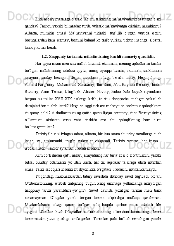 Endi asosiy masalaga o`tsak. Xo`sh, tarixning ma’naviyatimizda tutgan o`rni
qanday? Tarixni yaxshi bilmasdan turib, yuksak ma’naviyatga erishish mumkinmi?
Albatta,   mumkin   emas!   Ma’naviyatini   tiklashi,   tug’ilib   o`sgan   yurtida   o`zini
boshqalardan kam sezmay, boshini baland ko`tarib yurishi uchun insonga, albatta,
tarixiy xotira kerak.
1.2. Xaqqoniy tariximiz millatimizning kuchli manaviy qurolidir.
H ar   qaysi   inson   men   shu   millat   farzandi   ekanman ,  mening   ajdodlarim   kimlar
bo ` lgan ,   millatimning   ibtidosi   qayda ,   uning   oyoqqa   turishi ,   tiklanish ,   shakllanish
jarayoni   qanday   kechgan ,   degan   savollarni   o ` ziga   berishi   tabiiy .   Nega   jahonga
Aamad Farg’oniy, Muhammad Xorazmiy, Ibn Sino, Abu Rayhon Beruniy, Imom
Buxoriy,   Amir   Temur,   Ulug’bek,   Alisher   Navoiy,   Bobur   kabi   buyuk   siymolarni
bergan   bu   millat   XVII-XIX   asrlarga   kelib,   to   shu   choqqacha   erishgan   yuksalish
darajalaridan tushib ketdi? Nega so`nggi uch asr mobaynida boshimiz qoloqlikdan
chiqmay qoldi? Ajdodlarimizning qattiq qarshiligiga qaramay, chor Rossiyasining
o`lkamizni   nisbatan   oson   zabt   etishida   ana   shu   qoloqlikning   ham   o`rni
bo`lmaganmikan?
Tarixiy ildizini izlagan odam, albatta, bir kun mana shunday savollarga duch
keladi   va,   aminmanki,   to`g’ri   xulosalar   chiqaradi.   Tarixiy   xotirasi   bor   inson   -
irodali inson. Takror aytaman, irodali insondir.
Kim bo`lishidan qat’i nazar, jamiyatning har bir a’zosi o`z o`tmishini yaxshi
bilsa,   bunday   odamlarni   yo`ldan   urish,   har   xil   aqidalar   ta’siriga   olish   mumkin
emas. Tarix saboqlari insonni hushyorlikka o`rgatadi, irodasini mustahkamlaydi.
Yuqoridagi   mulohazalardan   tabiiy   ravishda   shunday   savol   tug’iladi:   xo`sh,
O`zbekistonning,   o`zbek   xalqining   bugun   keng   ommaga   yetkazishga   arziydigan
haqqoniy   tarixi   yaratildimi-yo`qmi?   Sovet   davrida   yozilgan   tarixni   men   tarix
sanamayman.   O`zgalar   yozib   bergan   tarixni   o`qitishga   mutlaqo   qarshiman.
Mustamlakachi   o`ziga   qaram   bo`lgan   xalq   haqida   qachon   xolis,   adolatli   fikr
aytgan?   Ular   bor   kuch-G’ayratlarini   Turkistonning   o`tmishini   kamsitishga,   bizni
tariximizdan   judo   qilishga   sarflaganlar.   Tarixdan   judo   bo`lish   nimaligini   yaxshi
8 