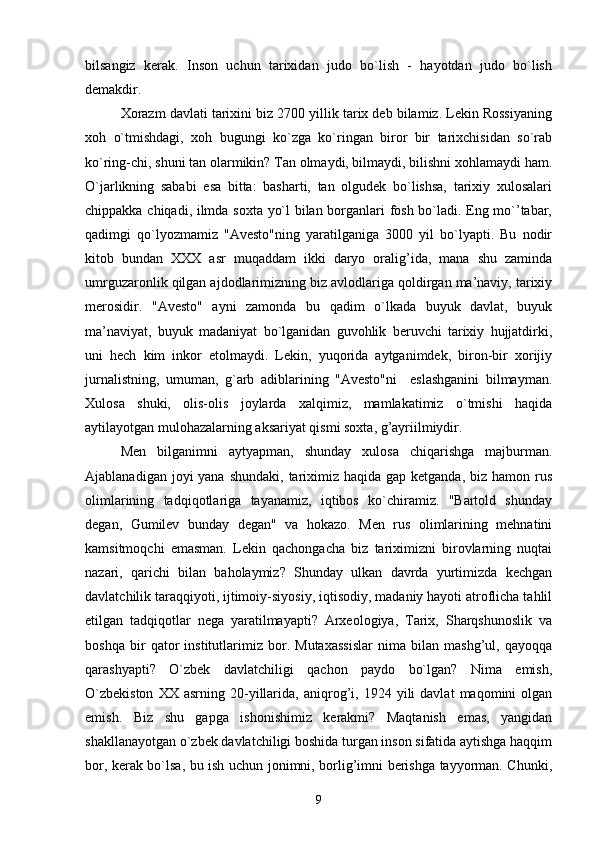 bilsangiz   kerak.   Inson   uchun   tarixidan   judo   bo`lish   -   hayotdan   judo   bo`lish
demakdir.
Xorazm davlati tarixini biz 2700 yillik tarix deb bilamiz. Lekin Rossiyaning
xoh   o`tmishdagi,   xoh   bugungi   ko`zga   ko`ringan   biror   bir   tarixchisidan   so`rab
ko`ring-chi, shuni tan olarmikin? Tan olmaydi, bilmaydi, bilishni xohlamaydi ham.
O`jarlikning   sababi   esa   bitta:   basharti,   tan   olgudek   bo`lishsa,   tarixiy   xulosalari
chippakka chiqadi, ilmda soxta yo`l bilan borganlari fosh bo`ladi. Eng mo`’tabar,
qadimgi   qo`lyozmamiz   "Avesto"ning   yaratilganiga   3000   yil   bo`lyapti.   Bu   nodir
kitob   bundan   XXX   asr   muqaddam   ikki   daryo   oralig’ida,   mana   shu   zaminda
umrguzaronlik qilgan ajdodlarimizning biz avlodlariga qoldirgan ma’naviy, tarixiy
merosidir.   "Avesto"   ayni   zamonda   bu   qadim   o`lkada   buyuk   davlat,   buyuk
ma’naviyat,   buyuk   madaniyat   bo`lganidan   guvohlik   beruvchi   tarixiy   hujjatdirki,
uni   hech   kim   inkor   etolmaydi.   Lekin,   yuqorida   aytganimdek,   biron-bir   xorijiy
jurnalistning,   umuman,   g`arb   adiblarining   "Avesto"ni     eslashganini   bilmayman.
Xulosa   shuki,   olis-olis   joylarda   xalqimiz,   mamlakatimiz   o`tmishi   haqida
aytilayotgan mulohazalarning aksariyat qismi soxta, g’ayriilmiydir.
Men   bilganimni   aytyapman,   shunday   xulosa   chiqarishga   majburman.
Ajablanadigan joyi  yana shundaki,  tariximiz  haqida gap ketganda, biz hamon  rus
olimlarining   tadqiqotlariga   tayanamiz,   iqtibos   ko`chiramiz.   "Bartold   shunday
degan,   Gumilev   bunday   degan"   va   hokazo.   Men   rus   olimlarining   mehnatini
kamsitmoqchi   emasman.   Lekin   qachongacha   biz   tariximizni   birovlarning   nuqtai
nazari,   qarichi   bilan   baholaymiz?   Shunday   ulkan   davrda   yurtimizda   kechgan
davlatchilik taraqqiyoti, ijtimoiy-siyosiy, iqtisodiy, madaniy hayoti atroflicha tahlil
etilgan   tadqiqotlar   nega   yaratilmayapti?   Arxeologiya,   Tarix,   Sharqshunoslik   va
boshqa   bir   qator   institutlarimiz   bor.   Mutaxassislar   nima   bilan   mashg’ul,   qayoqqa
qarashyapti?   O`zbek   davlatchiligi   qachon   paydo   bo`lgan?   Nima   emish,
O`zbekiston   XX  asrning   20-yillarida,   aniqrog’i,  1924   yili   davlat   maqomini   olgan
emish.   Biz   shu   gapga   ishonishimiz   kerakmi?   Maqtanish   emas,   yangidan
shakllanayotgan o`zbek davlatchiligi boshida turgan inson sifatida aytishga haqqim
bor, kerak bo`lsa, bu ish uchun jonimni, borlig’imni berishga tayyorman. Chunki,
9 