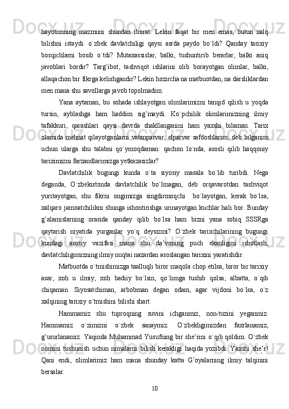 hayotimning   mazmuni   shundan   iborat.   Lekin   faqat   bir   men   emas,   butun   xalq
bilishni   istaydi:   o`zbek   davlatchiligi   qaysi   asrda   paydo   bo`ldi?   Qanday   tarixiy
bosqichlarni   bosib   o`tdi?   Mutaxassislar,   balki,   tushuntirib   berarlar,   balki   aniq
javoblari   bordir?   Targ’ibot,   tashviqot   ishlarini   olib   borayotgan   olimlar,   balki,
allaqachon bir fikrga kelishgandir? Lekin hozircha na matbuotdan, na darsliklardan
men mana shu savollarga javob topolmadim.
Yana   aytaman,   bu   sohada   ishlayotgan   olimlarimizni   tanqid   qilish   u   yoqda
tursin,   ayblashga   ham   haddim   sig’maydi.   Ko`pchilik   olimlarimizning   ilmiy
tafakkuri,   qarashlari   qaysi   davrda   shakllanganini   ham   yaxshi   bilaman.   Tarix
olamida  mehnat   qilayotganlarni   vatanparvar,  elparvar   safdoshlarim,  deb   bilganim
uchun   ularga   shu   talabni   qo`ymoqdaman:   qachon   lo`nda,   asosli   qilib   haqqoniy
tariximizni farzandlarimizga yetkazasizlar?
Davlatchilik   bugungi   kunda   o`ta   siyosiy   masala   bo`lib   turibdi.   Nega
deganda,   O`zbekistonda   davlatchilik   bo`lmagan,   deb   orqavarotdan   tashviqot
yuritayotgan,   shu   fikrni   ongimizga   singdirmoqchi     bo`layotgan,   kerak   bo`lsa,
xalqaro jamoatchilikni shunga ishontirishga urinayotgan kuchlar hali bor. Bunday
g’alamislarning   orasida   qanday   qilib   bo`lsa   ham   bizni   yana   sobiq   SSSRga
qaytarish   niyatida   yurganlar   yo`q   deysizmi?   O`zbek   tarixchilarining   bugungi
kundagi   asosiy   vazifasi   mana   shu   da’voning   puch   ekanligini   isbotlash,
davlatchiligimizning ilmiy nuqtai nazardan asoslangan tarixini yaratishdir.
Matbuotda o`tmishimizga taalluqli biror maqola chop etilsa, biror bir tarixiy
asar,   xoh   u   ilmiy,   xoh   badiiy   bo`lsin,   qo`limga   tushib   qolsa,   albatta,   o`qib
chiqaman.   Siyosatchiman,   arbobman   degan   odam,   agar   vijdoni   bo`lsa,   o`z
xalqining tarixiy o`tmishini bilishi shart.
Hammamiz   shu   tuproqning   suvini   ichganmiz,   non-tuzini   yeganmiz.
Hammamiz   o`zimizni   o`zbek   sanaymiz.   O`zbekligimizdan   faxrlanamiz,
g’ururlanamiz. Yaqinda Muhammad Yusufning bir  she’rini  o`qib qoldim. O`zbek
nomini   tushunish   uchun   nimalarni   bilish   kerakligi   haqida   yozibdi.   Yaxshi   she’r!
Qani   endi,   olimlarimiz   ham   mana   shunday   katta   G’oyalarning   ilmiy   talqinini
bersalar.
10 