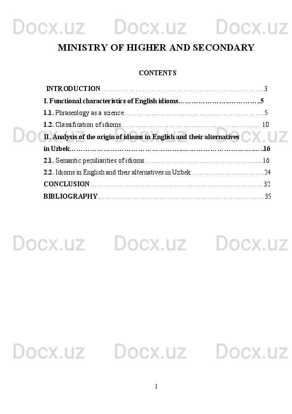MINISTRY OF HIGHER AND SECONDARY 
                   
CONTENTS
INTRODUCTION ………………………………………….……….………….3
 I. Functional characteristics of English idioms…………………..…………..5
 1.1.   Phraseology as a science………………………………….………………….5
 1.2.  Classification of idioms…………………………………………………..…10
 II. Analysis of the origin of idioms in English and their alternatives 
 in Uzbek…………………………………………..………………………….…..16
 2.1.  Semantic peculiarities of idioms………………………………………….....16
 2.2.  Idioms in English and their alternatives in Uzbek……………………..…….24
 CONCLUSION …………………………………………………………….……32
 BIBLIOGRAPHY ………………………………………………………….……35
1 