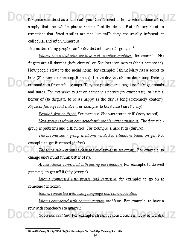 the phrase as dead as a doornail, you Don' T need to know what  a doornail  is,
simply   that   the   whole   phrase   means   “totally   dead”.   But   it's   important   to
remember   that   fixed   similes   are   not   “neutral”;   they   are   usually   informal   or
colloquial and often humorous. 
Idioms describing people can be divided into two sub-groups: 13
 
Idioms   connected   with   positive   and   negative   qualities ,   for   example:   His
fingers   are   all   thumbs   (he's   clumsy)   or   She   has   iron   nerves   (she's   composed).
How people relate to the social norm, for example: I think Mary has a secret to
hide (She keeps  something from us). I have divided idioms describing feelings
or mood into three sub - groups. They are positive and negative feelings, moods
and   states.   For   example:   to   get   on   someone's   nerves   (to   exasperate),   to   have   a
horror   of   (to   disgust),   to   be   as   happy   as   the   day   is   long   (extremely   content).
Physical feelings and states . For example: to burst into tears (to cry). 
People's fear or fright.  For example: She was scared stiff, (very scared). 
Next group is idioms connected with problematic situations.  The first sub -
group is problems and difficulties. For example: a hard luck (failure). 
The second  sub -  group is  idioms  related  to situations based  on get . For
example: to get frustrated (defeat). 
The third sub - group is changes and staves in situations.  For example: to
change one's mind (think better of it). 
At last idioms connected with easing the situation.  For example: to do well
(recover), to get off lightly (escape). 
Idioms   connected   with   praise   and   criticism,   for   example:   to   go   on   at
someone (criticize). 
Idioms connected with using language and communication
Idioms  connected with  communication   problems . For  example:  to have  a
row with somebody (to quarrel). 
Good and bad talk.  For example: stream of consciousness (flow of words).
13
  Michael McCarthy, Felicity O'Dell. English Vocabulary in Use. Cambridge University Press, 1994.
14 