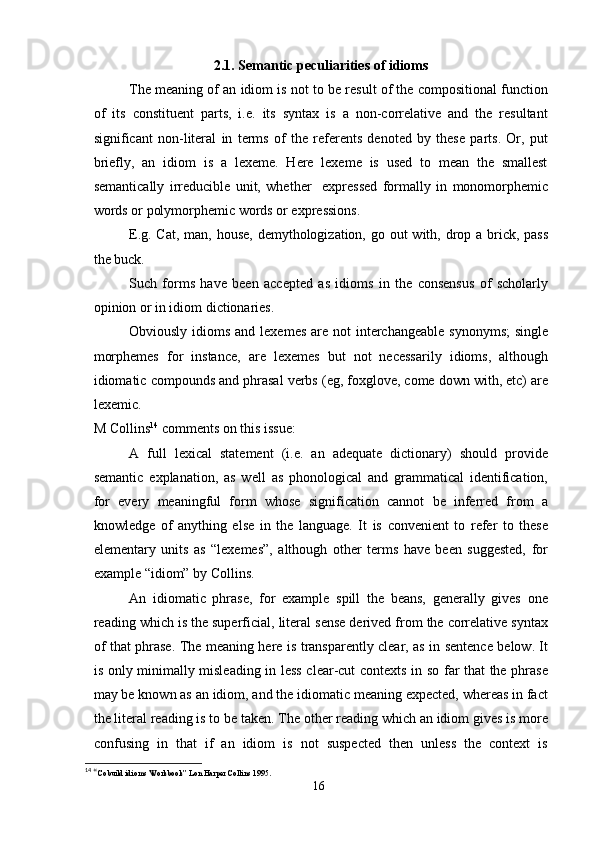 2.1. Semantic peculiarities of idioms
The meaning of an idiom is not to be result of the compositional function
of   its   constituent   parts,   i.e.   its   syntax   is   a   non-correlative   and   the   resultant
significant   non-literal   in   terms   of   the   referents   denoted   by   these   parts.   Or,   put
briefly,   an   idiom   is   a   lexeme.   Here   lexeme   is   used   to   mean   the   smallest
semantically   irreducible   unit,   whether     expressed   formally   in   monomorphemic
words or polymorphemic words or expressions. 
E.g. Cat, man, house,  demythologization, go out  with, drop a brick, pass
the buck.
Such   forms   have   been   accepted   as   idioms   in   the   consensus   of   scholarly
opinion or in idiom dictionaries.
Obviously idioms and  lexemes are not  interchangeable  synonyms;  single
morphemes   for   instance,   are   lexemes   but   not   necessarily   idioms,   although
idiomatic compounds and phrasal verbs (eg, foxglove, come down with, etc) are
lexemic.
M Collins 14
 comments on this issue:
A   full   lexical   statement   (i.e.   an   adequate   dictionary)   should   provide
semantic   explanation,   as   well   as   phonological   and   grammatical   identification,
for   every   meaningful   form   whose   signification   cannot   be   inferred   from   a
knowledge   of   anything   else   in   the   language.   It   is   convenient   to   refer   to   these
elementary   units   as   “lexemes”,   although   other   terms   have   been   suggested,   for
example “idiom” by Collins.
An   idiomatic   phrase,   for   example   spill   the   beans,   generally   gives   one
reading which is the superficial, literal sense derived from the correlative syntax
of that phrase. The meaning here is transparently clear, as in sentence below. It
is only minimally misleading in less clear-cut contexts in so far that the phrase
may be known as an idiom, and the idiomatic meaning expected, whereas in fact
the literal reading is to be taken. The other reading which an idiom gives is more
confusing   in   that   if   an   idiom   is   not   suspected   then   unless   the   context   is
14
 “ Cobuild idioms Workbook” Lon Harper Collins 1995.
16 