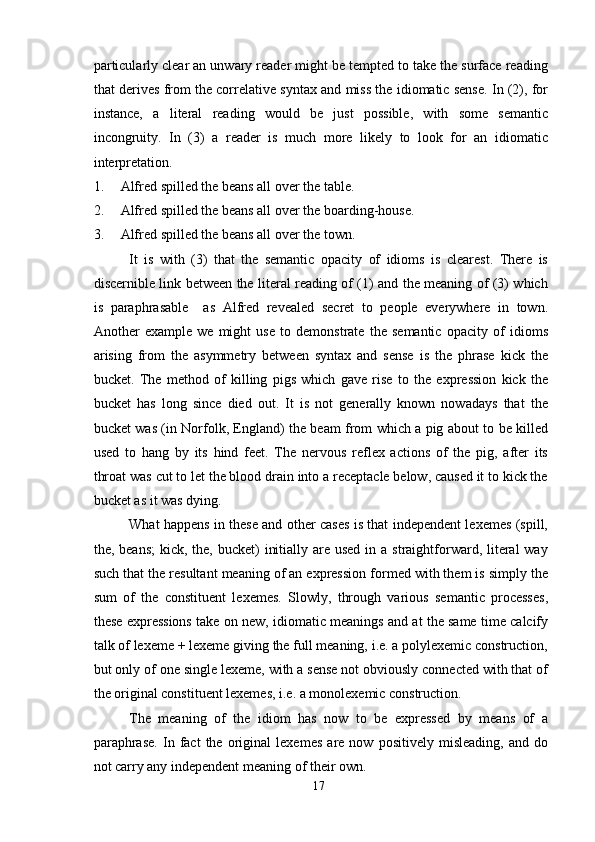 particularly clear an unwary reader might be tempted to take the surface reading
that derives from the correlative syntax and miss the idiomatic sense. In (2), for
instance,   a   literal   reading   would   be   just   possible,   with   some   semantic
incongruity.   In   (3)   a   reader   is   much   more   likely   to   look   for   an   idiomatic
interpretation.
1. Alfred spilled the beans all over the table.
2. Alfred spilled the beans all over the boarding-house.
3. Alfred spilled the beans all over the town.
It   is   with   (3)   that   the   semantic   opacity   of   idioms   is   clearest.   There   is
discernible link between the literal reading of (1) and the meaning of (3) which
is   paraphrasable     as   Alfred   revealed   secret   to   people   everywhere   in   town.
Another   example   we   might   use   to   demonstrate   the   semantic   opacity   of   idioms
arising   from   the   asymmetry   between   syntax   and   sense   is   the   phrase   kick   the
bucket.   The   method   of   killing   pigs   which   gave   rise   to   the   expression   kick   the
bucket   has   long   since   died   out.   It   is   not   generally   known   nowadays   that   the
bucket was (in Norfolk, England) the beam from which a pig about to be killed
used   to   hang   by   its   hind   feet.   The   nervous   reflex   actions   of   the   pig,   after   its
throat was cut to let the blood drain into a receptacle below, caused it to kick the
bucket as it was dying.
What happens in these and other cases is that independent lexemes (spill,
the, beans;  kick, the, bucket)  initially are used  in a straightforward, literal  way
such that the resultant meaning of an expression formed with them is simply the
sum   of   the   constituent   lexemes.   Slowly,   through   various   semantic   processes,
these expressions take on new, idiomatic meanings and at the same time calcify
talk of lexeme + lexeme giving the full meaning, i.e. a polylexemic construction,
but only of one single lexeme, with a sense not obviously connected with that of
the original constituent lexemes, i.e. a monolexemic construction.
The   meaning   of   the   idiom   has   now   to   be   expressed   by   means   of   a
paraphrase.   In   fact   the   original   lexemes   are   now   positively   misleading,   and   do
not carry any independent meaning of their own.
17 