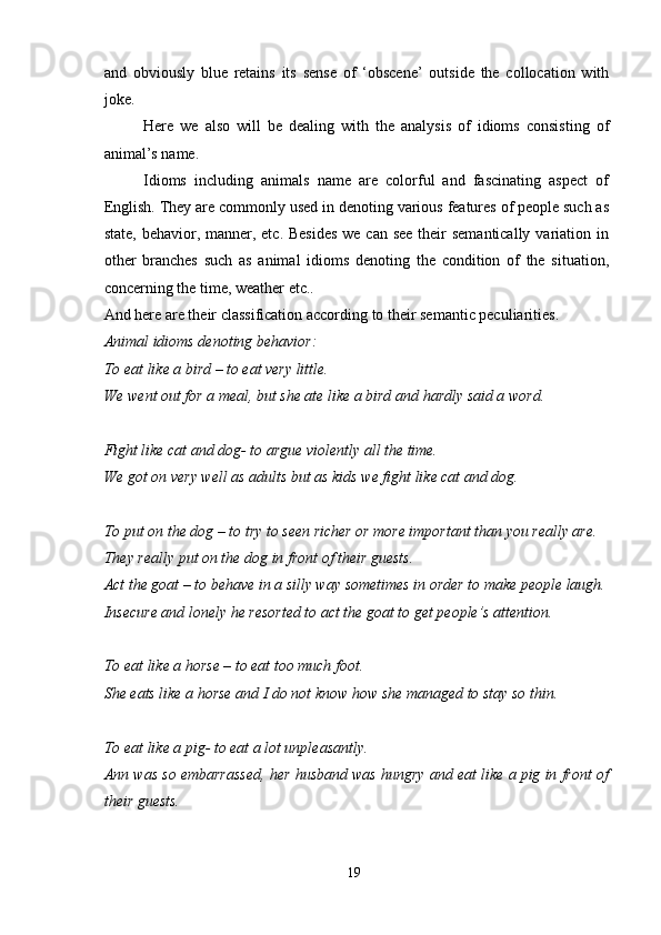 and   obviously   blue   retains   its   sense   of   ‘obscene’   outside   the   collocation   with
joke.
Here   we   also   will   be   dealing   with   the   analysis   of   idioms   consisting   of
animal’s name.
Idioms   including   animals   name   are   colorful   and   fascinating   aspect   of
English. They are commonly used in denoting various features of people such as
state, behavior, manner, etc. Besides  we can see their  semantically variation in
other   branches   such   as   animal   idioms   denoting   the   condition   of   the   situation,
concerning the time, weather etc..
And here are their classification according to their semantic peculiarities.
Animal idioms denoting behavior:
To eat like a bird – to eat very little.
We went out for a meal, but she ate like a bird and hardly said a word.
Fight like cat and dog- to argue violently all the time.
We got on very well as adults but as kids we fight like cat and dog.
To put on the dog – to try to seen richer or more important than you really are.
They really put on the dog in front of their guests.
Act the goat – to behave in a silly way sometimes in order to make people laugh.
Insecure and lonely he resorted to act the goat to get people’s attention.
To eat like a horse – to eat too much foot.
She eats like a horse and I do not know how she managed to stay so thin.
To eat like a pig- to eat a lot unpleasantly.
Ann was so embarrassed, her husband was hungry and eat like a pig in front of
their guests.
19 