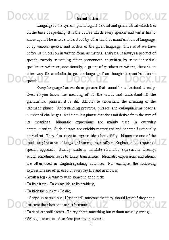 Introduction
Language is the system, phonological, lexical and grammatical which lies
on the base of speaking. It is the course which every speaker  and writer has to
know upon if he is to be understood by other hand, is manifestation of language,
or   by   various   speaker   and   writers   of   the   given   language.   Thus   what   we   have
before us, in oral on in written form, as material analyses, is always a product of
speech,   namely   something   either   pronounced   or   written   by   some   individual
speaker   or   writer   or,   occasionally,   a   group   of   speakers   or   writers,   there   is   no
other   way   for   a   scholar   to   get   the   language   than   though   its   manifestation   in
speech.
Every language has  words or  phrases  that  cannot  be understood directly.
Even   if   you   know   the   meaning   of   all   the   words   and   understand   all   the
grammatical   phrases,   it   is   still   difficult   to   understand   the   meaning   of   the
idiomatic  phrase.   Understanding   proverbs,   phrases,   and   colloquialisms   poses   a
number   of challenges.   An idiom is a phrase that   does not   derive from the sum of
its   meanings.   Idiomatic   expressions   are   mainly   used   in   everyday
communication.   Such phrases  are quickly memorized and become functionally
equivalent.   They also serve to express ideas beautifully.   Idioms are one of the
most complex areas of language learning, especially in English, and it requires a
special   approach.   Usually   students   translate   idiomatic   expressions   directly,
which sometimes leads to funny translations.   Idiomatic expressions and idioms
are   often   used   in   English-speaking   countries.   For   example,   the   following
expressions are often   used in everyday life and in movies.
• Break   a   leg   -   A   way   to   wish   someone   good   luck;
• To   live   it   up   -   To   enjoy   life,   to   live   widely;
• To   kick   the   bucket   -   To   die;
• Shape up or ship out - Used to tell someone that they should leave if they don't 
improve their behavior or performance;
• To   shed   crocodile   tears -   To   cry   about   something   but   without   actually  caring.;
• Wild   goose   chase   -   A   useless   journey   or   pursuit;
2