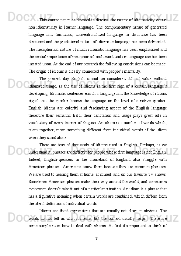 This course paper  is devoted to discuss  the nature of idiomaticity versus
non   idiomaticity   in   learner   language.   The   complementary   nature   of   generated
language   and   formulaic,   conventionalized   language   in   discourse   has   been
discussed and the gradational nature of idiomatic language has been delineated.
The metaphorical nature of much idiomatic language has been emphasized and
the central importance of metaphorical multiword units in language use has been
insisted upon. At the end of our research the following conclusions can be made.
The origin of idioms is closely connected with people’s mentality. 
The   present   day   English   cannot   be   considered   full   of   value   without
idiomatic   usage,   as   the   use   of   idioms   is   the   first   sign   of   a   certain   language’s
developing. Idiomatic sentences enrich a language and the knowledge of idioms
signal   that   the   speaker   knows   the   language   on   the   level   of   a   native   speaker.
English   idioms   are   colorful   and   fascinating   aspect   of   the   English   language
therefore   their   semantic   field,   their   denotation   and   usage   plays   great   role   in
vocabulary of every learner of English. An idiom is a number of words which,
taken   together,   mean   something   different   from   individual   words   of   the   idiom
when they stand alone.
There   are   tens   of   thousands   of   idioms   used   in   English.   Perhaps,   as   we
understand it,   phrases are difficult for people whose first language is not English.
Indeed,   English-speakers   in   the   Homeland   of   England   also   struggle   with
American   phrases.   Americans   know   them   because   they   are   common   pharases.
We are used to hearing them at home, at school, and on our favorite TV shows.
Sometimes American phrases make their way around the world, and sometimes
expression doesn’t take it out of a particular situation. An idiom is a phrase that
has a figurative meaning when certain words are combined, which differs from
the literal definition of individual words.
Idioms   are   fixed   expressions   that   are   usually   not   clear   or   obvious.   The
words   do   not   tell   us   what   it   means,   but   the   context   usually   helps.     There   are
some   simple   rules   how   to   deal   with   idioms.   At   first   it's   important   to   think   of
31 