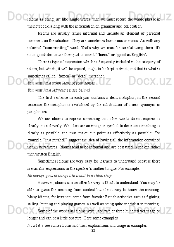idioms as being just like single words, then we must record the whole phrase in
the notebook, along with the information on grammar and collocation.
Idioms   are   usually   rather   informal   and   include   an   element   of   personal
comment on the situation. They are sometimes humorous or ironic. As with any
informal   “commenting”   word.  That's   why we  must   be  careful   using  them.   It's
not a good idea to use them just to sound  “fluent” or “good at English'.
There is type of expression which is frequently included in the category of
idiom, but which, it will be argued, ought to be kept distinct, and that is what is
sometimes called “frozen” or “dead” metaphor.
You must have taken leave of your senses.
You must have left your senses behind
The   first   sentence   in   each   pair   contains   a   dead   metaphor;   in   the   second
sentence,   the   metaphor   is   revitalized   by   the   substitution   of   a   near-synonym   or
paraphrases.
We   use   idioms   to   express   something   that   other   words   do   not   express   as
clearly or as cleverly. We often use an image or symbol to describe something as
clearly   as   possible   and   thus   make   our   point   as   effectively   as   possible.   For
example, “in a nutshell” suggest the idea of having all the information contained
within very words. Idioms tend to be informal and are best used in spoken rather
then written English.
Sometimes idioms are very easy for learners to understand because  there
are similar expressions in the speaker’s mother tongue. For example: 
He always goes at things like a bull in a china shop.
However, idioms can be often be very difficult to understand. You may be
able   to   guess   the   meaning   from   context   but   if   not   easy   to   know   the   meaning.
Many idioms, for instance, come from favorite British activities such as fighting,
sailing, hunting and playing games. As well as being quite specialist in meaning.
Some of the words in idioms were used two or three hundred years ago or
longer and can be a little obscure. Here some examples:
Now let’s see some idioms and their explanations and usage in examples:
32 