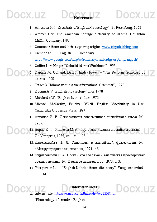 References
1. Amosova NN “Essentials of English Phraseology”, St. Petersburg. 1962
2. Ammer   Chr.   The   American   heritage   dictionary   of   idioms.   Houghton
Mifflin Company,  1997
3. Common   idioms   and   their   surprising   origins.   www.tckpublishing.com   
4. Cambridge English Dictionary
https://www.google.com/amp/s/dictionary.cambridge.org/amp/english/   
5. Collins Lon Harper “Cobuild idioms Workbook” 1995
6. Daphne   M.   Gulland,   David   Hinds-Howell   –   “The   Penguin   dictionary   of
idioms”-   2001
7. Fraser B “Idioms within a transformational Grammar”, 1970
8. Koonin A V “English phraseology” mos 1970
9. McMordie W, “English Idioms”, Lon 1972
10. Michael   McCarthy,   Felicity   O'Dell.   English   Vocabulary   in   Use.
Cambridge   University   Press , 1994.
11. Арнольд   И.   В.   Лексикология   современного   английского   языка.   М.:
1959.
12. Ворно Е. Ф., Кащеева М. А. и др. Лексикология английского языка. 
Л.: Учпедгиз, 1955, с. 124 - 125.
13. Каменецкайте   Н.   Л.   Синонимы   в   английской   фразеологии.   М.:
«Международные отношения», 1971,   с.3.
14. Судзиловский Г. А. Сленг - что это такое? Английска я просторечная
военная лексика. М.: Военное издательство, 1973, с. 37. 
15. Yusupov   A.L.   –   “English-Uzbek   idioms   dictionary”   Yangi   asr   avlodi.
T.:2014
Internet sources.
1. Internet site:  http://vernadsky.dnttm.ru/h4/w01358.htm  
`Phraseology of   modern English`
34 