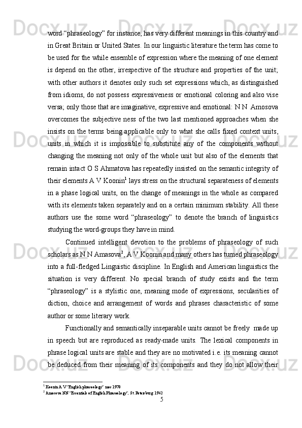word “phraseology” for instance, has very different meanings in this country and
in Great Britain or United States. In our linguistic literature the term has come to
be used for the while ensemble of expression where the meaning of one element
is   depend   on   the   other,   irrespective   of   the   structure   and   properties   of   the   unit;
with other  authors  it  denotes  only such  set  expressions  which, as distinguished
from idioms, do not possess expressiveness or emotional coloring and also vise
versa; only those that are imaginative, expressive and emotional: N N  Amosova
overcomes   the   subjective   ness   of   the   two   last   mentioned   approaches   when   she
insists on the terms being applicable only to what she calls fixed context units,
units   in   which   it   is   impossible   to   substitute   any   of   the   components   without
changing   the   meaning   not   only   of   the  whole   unit   but   also   of   the  elements   that
remain intact O S Ahmatova has repeatedly insisted on the semantic integrity of
their elements A V Koonin 1
 lays stress on the structural separateness of elements
in   a   phase   logical   units,   on   the   change   of   meanings   in   the   whole   as   compared
with its elements taken separately and on a certain minimum stability. All these
authors   use   the   some   word   “phraseology”   to   denote   the   branch   of   linguistics
studying the word-groups they have in mind.
Continued   intelligent   devotion   to   the   problems   of   phraseology   of   such
scholars as N N Amasova 2
, A V Koonin and many others has turned phraseology
into a full-fledged Linguistic discipline. In English and American linguistics the
situation   is   very   different.   No   special   branch   of   study   exists   and   the   term
“phraseology”   is   a   stylistic   one,   meaning   mode   of   expressions,   secularities   of
diction,   choice   and   arrangement   of   words   and   phrases   characteristic   of   some
author or some literary work.
Functionally and semantically inseparable units cannot be freely  made up
in   speech   but   are   reproduced   as   ready-made   units.   The   lexical   components   in
phrase logical units are stable and they are no motivated i.e. its meaning cannot
be   deduced   from   their   meaning   of   its   components   and   they   do   not   allow   their
1
  Koonin A V “English phraseology” mos 1970
2
  Amosova NN “Essentials of English Phraseology”, St. Petersburg. 1962
5