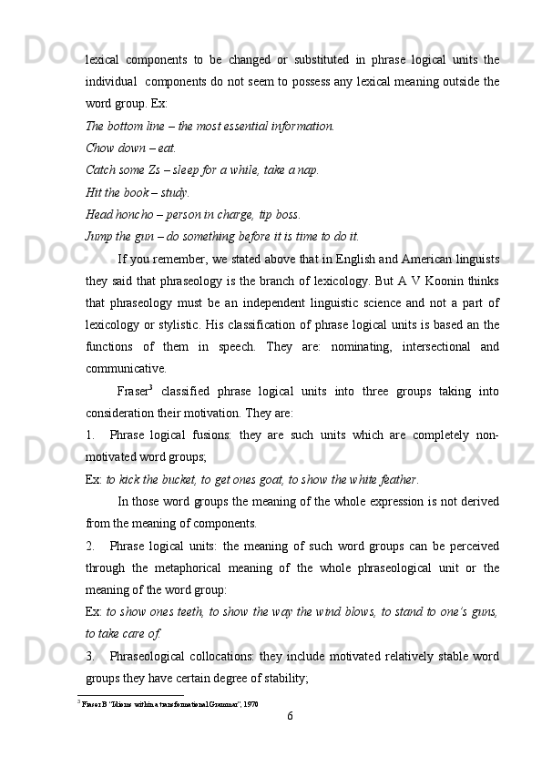 lexical   components   to   be   changed   or   substituted   in   phrase   logical   units   the
individual   components do not seem to possess any lexical meaning outside the
word group. Ex: 
The bottom line – the most essential information.
Chow down – eat.
Catch some Zs – sleep for a while, take a nap.
Hit the book – study.
Head honcho – person in charge, tip boss.
Jump the gun – do something before it is time to do it.
If you remember, we stated above that in English and American linguists
they said that  phraseology is the branch of  lexicology. But  A V Koonin thinks
that   phraseology   must   be   an   independent   linguistic   science   and   not   a   part   of
lexicology or  stylistic.  His  classification  of  phrase  logical  units  is based  an the
functions   of   them   in   speech.   They   are:   nominating,   intersectional   and
communicative.
Fraser 3
  classified   phrase   logical   units   into   three   groups   taking   into
consideration their motivation.  They are:
1. Phrase   logical   fusions:   they   are   such   units   which   are   completely   non-
motivated word groups;
Ex:  to kick the bucket, to get ones goat, to show the white feather.
In those word groups the meaning of the whole expression is not derived
from the meaning of components.
2. Phrase   logical   units:   the   meaning   of   such   word   groups   can   be   perceived
through   the   metaphorical   meaning   of   the   whole   phraseological   unit   or   the
meaning of the word group:
Ex:  to show ones teeth, to show the way the wind blows, to stand to one’s guns,
to take care of.
3. Phraseological   collocations:   they   include   motivated   relatively   stable   word
groups they have certain degree of stability;
3
  Fraser B “Idioms within a transformational Grammar”, 1970
6 