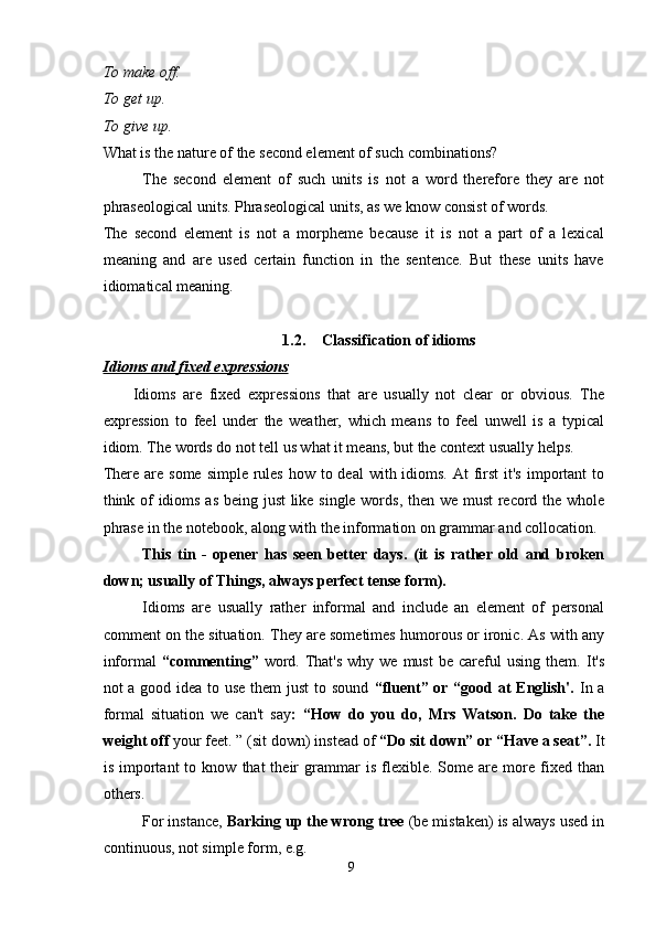 To make off.
To get up.
To give up.
What is the nature of the second element of such combinations?
The   second   element   of   such   units   is   not   a   word   therefore   they   are   not
phraseological units. Phraseological units, as we know consist of words.
The   second   element   is   not   a   morpheme   because   it   is   not   a   part   of   a   lexical
meaning   and   are   used   certain   function   in   the   sentence.   But   these   units   have
idiomatical meaning.
1.2. Classification of idioms
Idioms and fixed expressions
  Idioms   are   fixed   expressions   that   are   usually   not   clear   or   obvious.   The
expression   to   feel   under   the   weather,   which   means   to   feel   unwell   is   a   typical
idiom. The words do not tell us what it means, but the context usually helps. 
There are some  simple rules how to deal  with idioms.  At  first  it's  important  to
think of idioms as being just like single words, then we must record the whole
phrase in the notebook, along with the information on grammar and collocation.
This   tin   -   opener   has   seen   better   days.   (it   is   rather   old   and   broken
down; usually of Things, always perfect tense form). 
Idioms   are   usually   rather   informal   and   include   an   element   of   personal
comment on the situation. They are sometimes humorous or ironic. As with any
informal   “commenting”   word.  That's   why we  must   be  careful   using  them.   It's
not a good idea to use them just  to sound   “fluent” or “good at  English'.   In a
formal   situation   we   can't   say :   “How   do   you   do,   Mrs   Watson.   Do   take   the
weight off  your feet. ” (sit down) instead of  “Do sit down” or “Have a seat”.  It
is   important   to  know   that   their   grammar   is   flexible.   Some   are   more   fixed  than
others. 
For instance,  Barking up the wrong tree  (be mistaken) is always used in
continuous, not simple form, e.g. 
9