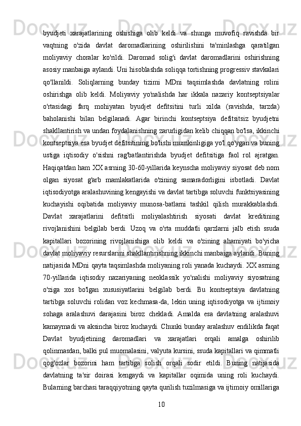 byudjeti   xarajatlarining   oshishiga   olib   keldi   va   shunga   muvofiq   ravishda   bir
vaqtning   o'zida   davlat   daromadlarining   oshirilishini   ta'minlashga   qaratilgan
moliyaviy   choralar   ko'rildi.   Daromad   solig'i   davlat   daromadlarini   oshirishning
asosiy manbaiga aylandi. Uni hisoblashda soliqqa tortishning progressiv stavkalari
qo'llanildi.   Soliqlarning   bunday   tizimi   MDni   taqsimlashda   davlatning   rolini
oshirishga   olib   keldi.   Moliyaviy   yo'nalishda   har   ikkala   nazariy   kontseptsiyalar
o'rtasidagi   farq   mohiyatan   byudjet   defitsitini   turli   xilda   (ravishda,   tarzda)
baholanishi   bilan   belgilanadi.   Agar   birinchi   kontseptsiya   defitsitsiz   byudjetni
shakllantirish va undan foydalanishning zarurligidan kelib chiqqan bo'lsa, ikkinchi
kontseptsiya esa byudjet defitsitining bo'lishi mumkinligiga yo'l qo'ygan va buning
ustiga   iqtisodiy   o'sishni   rag'batlantirishda   byudjet   defitsitiga   faol   rol   ajratgan.
Haqiqatdan ham XX asrning 30-60-yillarida keynscha moliyaviy siyosat deb nom
olgan   siyosat   g'arb   mamlakatlarida   o'zining   samaradorligini   isbotladi.   Davlat
iqtisodiyotga aralashuvining kengayishi va davlat tartibga soluvchi funktsiyasining
kuchayishi   oqibatida   moliyaviy   munosa-batlarni   tashkil   qilish   murakkablashdi.
Davlat   xarajatlarini   defitsitli   moliyalashtirish   siyosati   davlat   kreditining
rivojlanishini   belgilab   berdi.   Uzoq   va   o'rta   muddatli   qarzlarni   jalb   etish   ssuda
kapitallari   bozorining   rivojlanishiga   olib   keldi   va   o'zining   ahamiyati   bo'yicha
davlat moliyaviy resurslarini shakllantirishning ikkinchi manbaiga aylandi. Buning
natijasida MDni qayta taqsimlashda moliyaning roli yanada kuchaydi. XX asrning
70-yillarida   iqtisodiy   nazariyaning   neoklassik   yo'nalishi   moliyaviy   siyosatning
o'ziga   xos   bo'lgan   xususiyatlarini   belgilab   berdi.   Bu   kontseptsiya   davlatning
tartibga   soluvchi   rolidan   voz   kechmasa-da,   lekin   uning   iqtisodiyotga   va   ijtimoiy
sohaga   aralashuvi   darajasini   biroz   chekladi.   Amalda   esa   davlatning   aralashuvi
kamaymadi va aksincha biroz kuchaydi. Chunki bunday aralashuv endilikda faqat
Davlat   byudjetining   daromadlari   va   xarajatlari   orqali   amalga   oshirilib
qolinmasdan, balki pul muomalasini, valyuta kursini, ssuda kapitallari va qimmatli
qog'ozlar   bozorini   ham   tartibga   solish   orqali   sodir   etildi.   Buning   natijasida
davlatning   ta'sir   doirasi   kengaydi   va   kapitallar   oqimida   uning   roli   kuchaydi.
Bularning barchasi taraqqiyotning qayta qurilish tuzilmasiga va ijtimoiy omillariga
10 