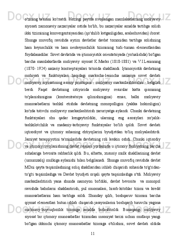 o'zining   ta'sirini   ko'rsatdi.   Hozirgi   paytda  rivojlangan   mamlakatlarning   moliyaviy
siyosati zamonaviy nazariyalar ostida bo'lib, bu nazariyalar amalda tartibga solish
ikki tizimining konvergentsiyasidan (qo'shilib ketganligidan, aralashuvidan) iborat.
Shunga   muvofiq   ravishda   ayrim   davlatlar   davlat   tomonidan   tartibga   solishning
ham   keynschilik   va   ham   neokeynschilik   tizimining   turli-tuman   elementlaridan
foydalanadilar. Sovet davlatida va ijtimoiyistik orientatsiyada (yo'nalishda) bo'lgan
barcha   mamlakatlarda   moliyaviy   siyosat   K.Marks   (1818-1881)   va   V.I.Leninning
(1870-  1924)   nazariy kontseptsiyalari  ta'sirida  shakllandi.  Ijtimoiyistik  davlatning
mohiyati   va   funktsiyalari   haqidagi   markscha-lenincha   nazariya   sovet   davlati
moliyaviy siyosatining asosiy printsipini - moliyaviy markazlashtirishni - belgilab
berdi.   Faqat   davlatning   ixtiyorida   moliyaviy   resurslar   katta   qismining
to'planishinigina   (kontsentratsiya   qilinishinigina)   emas,   balki   moliyaviy
munosabatlarni   tashkil   etishda   davlatning   monopolligini   (yakka   hokimligini)
ko'zda tutivchi moliyaviy markazlashtirish zaruriyatga aylandi. Chunki davlatning
funktsiyalari   shu   qadar   kengaytirildiki,   ularning   eng   asosiylari   xo'jalik-
tashkilotchilik   va   madaniy-tarbiyaviy   funktsiyalar   bo'lib   qoldi.   Sovet   davlati
iqtisodiyot   va   ijtimoiy   sohaning   ehtiyojlarini   byudjetdan   to'liq   moliyalashtirdi.
Jamiyat   taraqqiyotini   ta'minlashda   davlatning   roli   keskin   oshdi.   Chunki   iqtisodiy
va ijtimoiy rivojlanishning davlat rejalari yordamida u ijtimoiy faoliyatning barcha
sohalariga bevosita  rahbarlik qildi. Bu, albatta,  xususiy  mulk shakllarining davlat
(umumxalq) mulkiga aylanishi bilan belgilanadi. Shunga muvofiq ravishda davlat
MDni qayta taqsimlashning soliq shakllaridan ishlab chiqarish sohasida to'g'ridan-
to'g'ri  taqsimlashga  va Davlat  byudjeti  orqali  qayta taqsimlashga o'tdi. Moliyaviy
markazlashtirish   yana   shunda   namoyon   bo'ldiki,   davlat   bevosita     va   monopol
ravishda   baholarni   shaklantirish,   pul   muomalasi,   hisob-kitoblar   tizimi   va   kredit
munosabatlarini   ham   tartibga   soldi.   Shunday   qilib,   boshqaruv   tizimini   barcha
qiymat elementlari butun ishlab chiqarish jarayonlarini boshqarib turuvchi yagona
ma'muriy-buyruqbozlik   tizimiga   amalda   birlashtirildi.   Bunaqangi   moliyaviy
siyosat   bir   ijtimoiy   munosabatlar   tizimidan   insoniyat   tarixi   uchun   mutlaqo   yangi
bo'lgan   ikkinchi   ijtimoiy   munosabatlar   tizimiga   o'tilishini,   sovet   davlati   oldida
11 