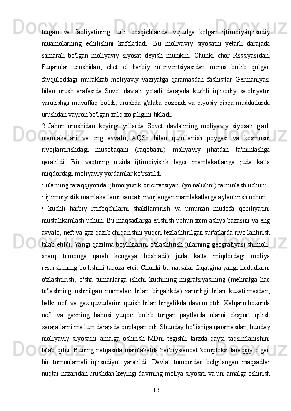 turgan   va   faoliyatining   turli   bosqichlarida   vujudga   kelgan   ijtimoiy-iqtisodiy
muamolarning   echilishini   kafolatladi.   Bu   moliyaviy   siyosatni   yetarli   darajada
samarali   bo'lgan   moliyaviy   siyosat   deyish   mumkin.   Chunki   chor   Rsssiyasidan,
Fuqarolar   urushidan,   chet   el   harbiy   interventsiyasidan   meros   bo'lib   qolgan
favquloddagi   murakkab   moliyaviy   vaziyatga   qaramasdan   fashistlar   Germaniyasi
bilan   urush   arafasida   Sovet   davlati   yetarli   darajada   kuchli   iqtisodiy   salohiyatni
yaratishga muvaffaq bo'ldi, urushda g'alaba qozondi va qiyosiy qisqa muddatlarda
urushdan vayron bo'lgan xalq xo'jaligini tikladi. 
2   Jahon   urushidan   keyingi   yillarda   Sovet   davlatining   moliyaviy   siyosati   g'arb
mamlakatlari   va   eng   avvalo,   AQSh   bilan   qurollanish   poygasi   va   kosmosni
rivojlantirishdagi   musobaqani   (raqobatni)   moliyaviy   jihatdan   ta'minlashga
qaratildi.   Bir   vaqtning   o'zida   ijtimoiyistik   lager   mamlakatlariga   juda   katta
miqdordagi moliyaviy yordamlar ko'rsatildi: 
• ularning taraqqiyotida ijtimoiyistik orientatsiyani (yo'nalishni) ta'minlash uchun; 
• ijtimoiyistik mamlakatlarni sanoati rivojlangan mamlakatlarga aylantirish uchun; 
•   kuchli   harbiy   ittifoqchilarni   shakllantirish   va   umuman   mudofa   qobiliyatini
mustahkamlash uchun. Bu maqsadlarga erishish uchun xom-ashyo bazasini va eng
avvalo, neft va gaz qazib chiqarishni yuqori tezlashtirilgan sur'atlarda rivojlantirish
talab etildi. Yangi qazilma-boyliklarini o'zlashtirish (ularning geografiyasi shimoli-
sharq   tomonga   qarab   kengaya   boshladi)   juda   katta   miqdordagi   moliya
resurslarning bo'lishini taqoza etdi. Chunki bu narsalar faqatgina yangi hududlarni
o'zlashtirish,   o'sha   tumanlarga   ishchi   kuchining   migratsiyasining   (mehnatga   haq
to'lashning   oshirilgan   normalari   bilan   birgalikda)   zarurligi   bilan   kuzatilmasdan,
balki neft va gaz quvurlarini qurish bilan birgalikda davom etdi. Xalqaro bozorda
neft   va   gazning   bahosi   yuqori   bo'lib   turgan   paytlarda   ularni   eksport   qilish
xarajatlarni ma'lum darajada qoplagan edi. Shunday bo'lishiga qaramasdan, bunday
moliyaviy   siyosatni   amalga   oshirish   MDni   tegishli   tarzda   qayta   taqsimlanishini
talab qildi. Buning natijasida mamlakatda harbiy-sanoat kompleksi taraqqiy etgan
bir   tomonlamali   iqtisodiyot   yaratildi.   Davlat   tomonidan   belgilangan   maqsadlar
nuqtai-nazaridan urushdan keyingi davrning moliya siyosati va uni amalga oshirish
12 