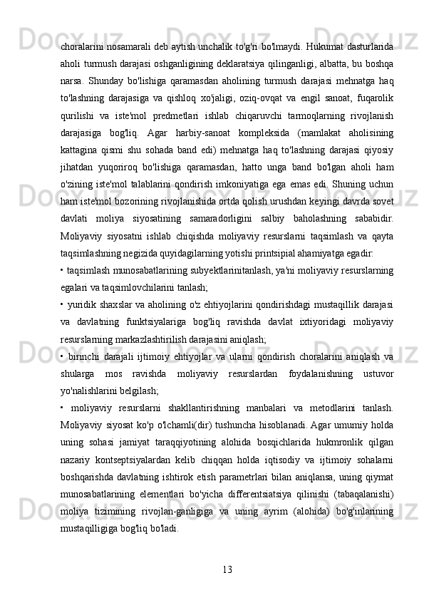 choralarini nosamarali deb aytish unchalik to'g'ri bo'lmaydi. Hukumat dasturlarida
aholi turmush darajasi oshganligining deklaratsiya qilinganligi, albatta, bu boshqa
narsa.   Shunday   bo'lishiga   qaramasdan   aholining   turmush   darajasi   mehnatga   haq
to'lashning   darajasiga   va   qishloq   xo'jaligi,   oziq-ovqat   va   engil   sanoat,   fuqarolik
qurilishi   va   iste'mol   predmetlari   ishlab   chiqaruvchi   tarmoqlarning   rivojlanish
darajasiga   bog'liq.   Agar   harbiy-sanoat   kompleksida   (mamlakat   aholisining
kattagina   qismi   shu   sohada   band   edi)   mehnatga   haq   to'lashning   darajasi   qiyosiy
jihatdan   yuqoriroq   bo'lishiga   qaramasdan,   hatto   unga   band   bo'lgan   aholi   ham
o'zining   iste'mol   talablarini   qondirish   imkoniyatiga   ega   emas   edi.   Shuning   uchun
ham iste'mol bozorining rivojlanishida ortda qolish urushdan keyingi davrda sovet
davlati   moliya   siyosatining   samaradorligini   salbiy   baholashning   sababidir.
Moliyaviy   siyosatni   ishlab   chiqishda   moliyaviy   resurslarni   taqsimlash   va   qayta
taqsimlashning negizida quyidagilarning yotishi printsipial ahamiyatga egadir: 
• taqsimlash munosabatlarining subyektlarinitanlash, ya'ni moliyaviy resurslarning
egalari va taqsimlovchilarini tanlash;
• yuridik shaxslar va aholining o'z ehtiyojlarini qondirishdagi mustaqillik darajasi
va   davlatning   funktsiyalariga   bog'liq   ravishda   davlat   ixtiyoridagi   moliyaviy
resurslarning markazlashtirilish darajasini aniqlash; 
•   birinchi   darajali   ijtimoiy   ehtiyojlar   va   ularni   qondirish   choralarini   aniqlash   va
shularga   mos   ravishda   moliyaviy   resurslardan   foydalanishning   ustuvor
yo'nalishlarini belgilash; 
•   moliyaviy   resurslarni   shakllantirishning   manbalari   va   metodlarini   tanlash.
Moliyaviy   siyosat   ko'p   o'lchamli(dir)   tushuncha   hisoblanadi.  Agar   umumiy   holda
uning   sohasi   jamiyat   taraqqiyotining   alohida   bosqichlarida   hukmronlik   qilgan
nazariy   kontseptsiyalardan   kelib   chiqqan   holda   iqtisodiy   va   ijtimoiy   sohalarni
boshqarishda   davlatning   ishtirok   etish   parametrlari   bilan   aniqlansa,   uning   qiymat
munosabatlarining   elementlari   bo'yicha   differentsiatsiya   qilinishi   (tabaqalanishi)
moliya   tizimining   rivojlan-ganligiga   va   uning   ayrim   (alohida)   bo'g'inlarining
mustaqilligiga bog'liq bo'ladi.
 
13 