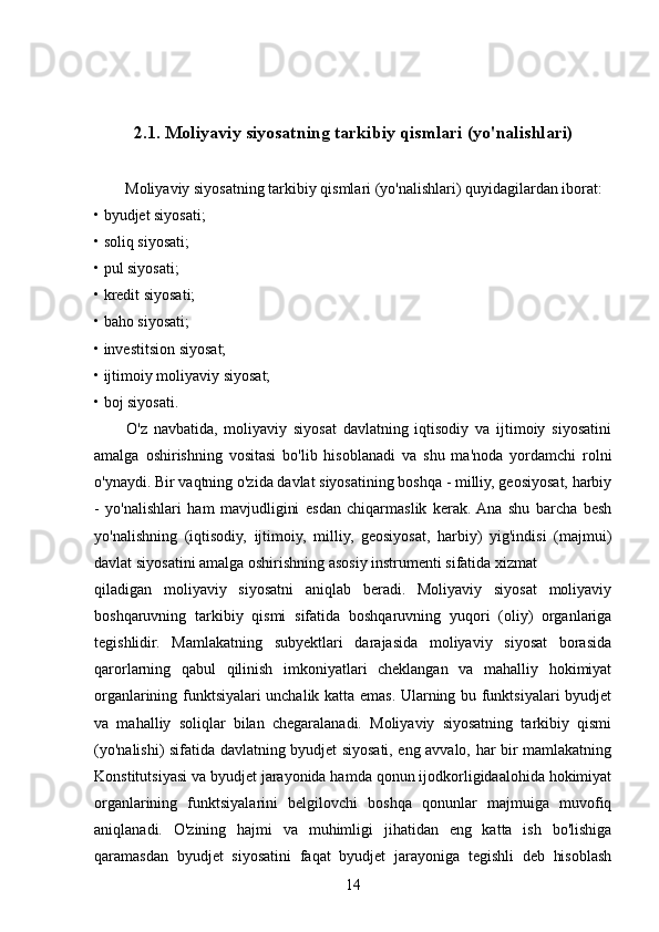                  
          2.1. Moliyaviy siyosatning tarkibiy qismlari (yo'nalishlari) 
        Moliyaviy siyosatning tarkibiy qismlari (yo'nalishlari) quyidagilardan iborat: 
• byudjet siyosati; 
• soliq siyosati; 
• pul siyosati; 
• kredit siyosati; 
• baho siyosati; 
• investitsion siyosat; 
• ijtimoiy moliyaviy siyosat; 
• boj siyosati. 
          O'z   navbatida,   moliyaviy   siyosat   davlatning   iqtisodiy   va   ijtimoiy   siyosatini
amalga   oshirishning   vositasi   bo'lib   hisoblanadi   va   shu   ma'noda   yordamchi   rolni
o'ynaydi. Bir vaqtning o'zida davlat siyosatining boshqa - milliy, geosiyosat, harbiy
-   yo'nalishlari   ham   mavjudligini   esdan   chiqarmaslik   kerak.  Ana   shu   barcha   besh
yo'nalishning   (iqtisodiy,   ijtimoiy,   milliy,   geosiyosat,   harbiy)   yig'indisi   (majmui)
davlat siyosatini amalga oshirishning asosiy instrumenti sifatida xizmat
qiladigan   moliyaviy   siyosatni   aniqlab   beradi.   Moliyaviy   siyosat   moliyaviy
boshqaruvning   tarkibiy   qismi   sifatida   boshqaruvning   yuqori   (oliy)   organlariga
tegishlidir.   Mamlakatning   subyektlari   darajasida   moliyaviy   siyosat   borasida
qarorlarning   qabul   qilinish   imkoniyatlari   cheklangan   va   mahalliy   hokimiyat
organlarining funktsiyalari unchalik katta emas. Ularning bu funktsiyalari byudjet
va   mahalliy   soliqlar   bilan   chegaralanadi.   Moliyaviy   siyosatning   tarkibiy   qismi
(yo'nalishi) sifatida davlatning byudjet siyosati, eng avvalo, har bir mamlakatning
Konstitutsiyasi va byudjet jarayonida hamda qonun ijodkorligidaalohida hokimiyat
organlarining   funktsiyalarini   belgilovchi   boshqa   qonunlar   majmuiga   muvofiq
aniqlanadi.   O'zining   hajmi   va   muhimligi   jihatidan   eng   katta   ish   bo'lishiga
qaramasdan   byudjet   siyosatini   faqat   byudjet   jarayoniga   tegishli   deb   hisoblash
14 