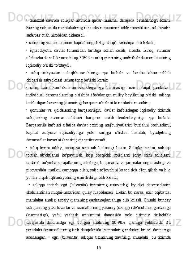 •   tanazzul   davrida   soliqlar   mumkin   qadar   minimal   darajada   o'rnatilmog'i   lozim.
Buning natijasida mamlakatning iqtisodiy mexanizmi ichki investitsion salohiyatni
safarbar etish hisobidan tiklanadi; 
• soliqning yuqori ostonasi kapitalning chetga chiqib ketishiga olib keladi; 
•   iqtisodiyotni   davlat   tomonidan   tartibga   solish   kerak,   albatta.   Biroq,   summar
o'lchovlarda sof daromadning 30%dan ortiq qismining undirilishida mamlakatning
iqtisodiy o'sishi to'xtaydi; 
•   soliq   imtiyozlari   ochiqlik   xarakteriga   ega   bo'lishi   va   barcha   takror   ishlab
chiqarish subyektlari uchun teng bo'lishi kerak; 
•   soliq   tizimi   konfiskatsion   xarakterga   ega   bo'lmasligi   lozim.   Faqat,   jumladan,
individual   daromadlarning   o'sishida   ifodalangan   milliy   boylikning   o'sishi   soliqqa
tortiladigan bazaning (asosning) barqaror o'sishini ta'minlashi mumkin; 
•   qonunlar   va   qoidalarning   barqarorligini   davlat   kafolatlagan   iqtisodiy   tizimda
soliqlarning   summar   o'lchovi   barqaror   o'sish   tendentsiyasiga   ega   bo'ladi.
Barqarorlik   kafolati   sifatida   davlat   o'zining   majburiyatlarini   buzishni   boshladimi,
kapital   xufyona   iqtisodiyotga   yoki   xorijga   o'tishni   boshlab,   byudjetning
daromadlar bazasini (asosini) qisqartiraveradi; 
•   soliq   tizimi   oddiy,   ochiq   va   samarali   bo'lmog'i   lozim.   Soliqlar   sonini,   soliqqa
tortish   ob'ektlarini   ko'paytirish,   ko'p   bosqichli   soliqlarni   joriy   etish   soliqlarni
undirish bo'yicha xarajatlarning ortishiga, boqimanda va jarimalarning o'sishiga va
pirovardida, mulkni qamoqqa olish, soliq to'lovchini kasod deb e'lon qilish va h.k.
yo'llar orqali iqtisodiyotning emirilishiga olib keladi;
  •   soliqqa   tortish   egri   (bilvosita)   tizimining   ustuvorligi   byudjet   daromadlarini
shakllantirish   nuqtai-nazaridan   qulay   hisoblanadi.   Lekin   bu   narsa,   oxir   oqibatda,
mamlakat  aholisi  asosiy qismining  qashshoqlanishiga olib keladi. Chunki  bunday
soliqlarning yuki tovarlar va xizmatlarning yakuniy (oxirgi) iste'molchisi gardaniga
(zimmasiga),   ya'ni   yashash   minimumi   darajasida   yoki   ijtimoiy   tirikchilik
darajasida   daromadga   ega   bo'lgan   aholining   80-90%   qismiga   yuklanadi.   Bu
paradoks daromadlarning turli darajalarida iste'molning nisbatan bir xil darajasiga
asoslangan;   •   egri   (bilvosita)   soliqlar   tizimining   xavfliligi   shundaki,   bu   tizimda
16 