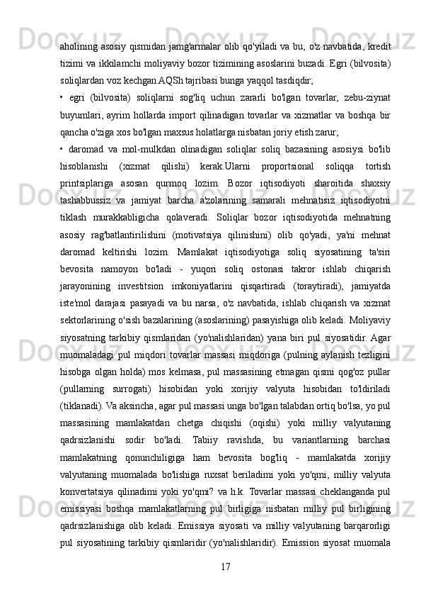 aholining asosiy qismidan jamg'armalar olib qo'yiladi va bu, o'z navbatida, kredit
tizimi va ikkilamchi moliyaviy bozor tizimining asoslarini buzadi. Egri (bilvosita)
soliqlardan voz kechgan AQSh tajribasi bunga yaqqol tasdiqdir; 
•   egri   (bilvosita)   soliqlarni   sog'liq   uchun   zararli   bo'lgan   tovarlar,   zebu-ziynat
buyumlari,  ayrim   hollarda  import   qilinadigan tovarlar  va  xizmatlar  va  boshqa  bir
qancha o'ziga xos bo'lgan maxsus holatlarga nisbatan joriy etish zarur; 
•   daromad   va   mol-mulkdan   olinadigan   soliqlar   soliq   bazasining   asosiysi   bo'lib
hisoblanishi   (xizmat   qilishi)   kerak.Ularni   proportsional   soliqqa   tortish
printsiplariga   asosan   qurmoq   lozim.   Bozor   iqtisodiyoti   sharoitida   shaxsiy
tashabbussiz   va   jamiyat   barcha   a'zolarining   samarali   mehnatisiz   iqtisodiyotni
tiklash   murakkabligicha   qolaveradi.   Soliqlar   bozor   iqtisodiyotida   mehnatning
asosiy   rag'batlantirilishini   (motivatsiya   qilinishini)   olib   qo'yadi,   ya'ni   mehnat
daromad   keltirishi   lozim.   Mamlakat   iqtisodiyotiga   soliq   siyosatining   ta'siri
bevosita   namoyon   bo'ladi   -   yuqori   soliq   ostonasi   takror   ishlab   chiqarish
jarayonining   investitsion   imkoniyatlarini   qisqartiradi   (toraytiradi),   jamiyatda
iste'mol   darajasi   pasayadi   va   bu   narsa,   o'z   navbatida,   ishlab   chiqarish   va   xizmat
sektorlarining o'sish bazalarining (asoslarining) pasayishiga olib keladi. Moliyaviy
siyosatning   tarkibiy   qismlaridan   (yo'nalishlaridan)   yana   biri   pul   siyosatidir.  Agar
muomaladagi   pul   miqdori   tovarlar   massasi   miqdoriga   (pulning   aylanish   tezligini
hisobga  olgan  holda)  mos   kelmasa,  pul  massasining  etmagan  qismi  qog'oz   pullar
(pullarning   surrogati)   hisobidan   yoki   xorijiy   valyuta   hisobidan   to'ldiriladi
(tiklanadi). Va aksincha, agar pul massasi unga bo'lgan talabdan ortiq bo'lsa, yo pul
massasining   mamlakatdan   chetga   chiqishi   (oqishi)   yoki   milliy   valyutaning
qadrsizlanishi   sodir   bo'ladi.   Tabiiy   ravishda,   bu   variantlarning   barchasi
mamlakatning   qonunchiligiga   ham   bevosita   bog'liq   -   mamlakatda   xorijiy
valyutaning   muomalada   bo'lishiga   ruxsat   beriladimi   yoki   yo'qmi,   milliy   valyuta
konvertatsiya   qilinadimi   yoki   yo'qmi?   va   h.k. Tovarlar   massasi   cheklanganda   pul
emissiyasi   boshqa   mamlakatlarning   pul   birligiga   nisbatan   milliy   pul   birligining
qadrsizlanishiga   olib   keladi.   Emissiya   siyosati   va   milliy   valyutaning   barqarorligi
pul   siyosatining   tarkibiy   qismlaridir   (yo'nalishlaridir).   Emission   siyosat   muomala
17 