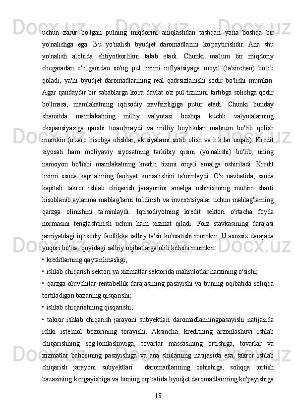 uchun   zarur   bo'lgan   pulning   miqdorini   aniqlashdan   tashqari   yana   boshqa   bir
yo'nalishga   ega.   Bu   yo'nalish   byudjet   daromadlarini   ko'paytirishdir.   Ana   shu
yo'nalish   alohida   ehtiyotkorlikni   talab   etadi.   Chunki   ma'lum   bir   miqdoriy
chegaradan   o'tilganidan   so'ng   pul   tizimi   inflyatsiyaga   moyil   (ta'sirchan)   bo'lib
qoladi,   ya'ni   byudjet   daromadlarining   real   qadrsizlanishi   sodir   bo'lishi   mumkin.
Agar qandaydir bir sabablarga ko'ra davlat o'z pul tizimini tartibga solishga qodir
bo'lmasa,   mamlakatning   iqtisodiy   xavfsizligiga   putur   etadi.   Chunki   bunday
sharoitda   mamlakatning   milliy   valyutasi   boshqa   kuchli   valyutalarning
ekspansiyasiga   qarshi   turaolmaydi   va   milliy   boylikdan   mahrum   bo'lib   qolish
mumkin (o'zaro hisobga olishlar, aktsiyalarni sotib olish va h.k.lar  orqali). Kredit
siyosati   ham   moliyaviy   siyosatning   tarkibiy   qismi   (yo'nalishi)   bo'lib,   uning
namoyon   bo'lishi   mamlakatning   krediti   tizimi   orqali   amalga   oshiriladi.   Kredit
tizimi   ssuda   kapitalining   faoliyat   ko'rsatishini   ta'minlaydi.   O'z   navbatida,   ssuda
kapitali   takror   ishlab   chiqarish   jarayonini   amalga   oshirishning   muhim   sharti
hisoblanib,aylanma   mablag'larni   to'ldirish   va   investitsiyalar   uchun  mablag'larning
qarzga   olinishini   ta'minlaydi.   Iqtisodiyotning   kredit   sektori   o'rtacha   foyda
normasini   tenglashtirish   uchun   ham   xizmat   qiladi.   Foiz   stavkasining   darajasi
jamiyatdagi iqtisodiy faollikka salbiy ta'sir ko'rsatishi mumkin. U asossiz darajada
yuqori bo'lsa, quyidagi salbiy oqibatlarga olib kelishi mumkin: 
• kreditlarning qaytarilmasligi; 
• ishlab chiqarish sektori va xizmatlar sektorida mahsulotlar narxining o'sishi; 
• qarzga oluvchilar rentabellik darajasining pasayishi  va buning oqibatida soliqqa
tortiladigan bazaning qisqarishi; 
• ishlab chiqarishning qisqarishi; 
•   takror   ishlab   chiqarish   jarayoni   subyektlari   daromadlariningpasayishi   natijasida
ichki   iste'mol   bozorining   torayishi.   Aksincha,   kreditning   arzonlashuvi   ishlab
chiqarishning   sog'lomlashuviga,   tovarlar   massasining   ortishiga,   tovarlar   va
xizmatlar   bahosining   pasayishiga   va   ana   shularning   natijasida   esa,   takror   ishlab
chiqarish   jarayoni   subyektlari     daromadlarining   oshishiga,   soliqqa   tortish
bazasining kengayishiga va buning oqibatida byudjet daromadlarining ko'payishiga
18 