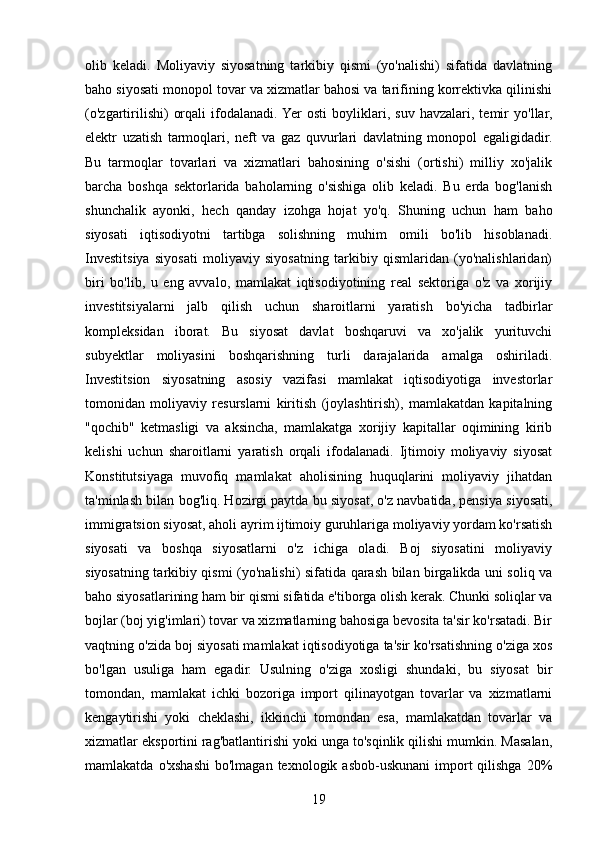 olib   keladi.   Moliyaviy   siyosatning   tarkibiy   qismi   (yo'nalishi)   sifatida   davlatning
baho siyosati monopol tovar va xizmatlar bahosi va tarifining korrektivka qilinishi
(o'zgartirilishi)   orqali   ifodalanadi.  Yer   osti   boyliklari,   suv   havzalari,   temir   yo'llar,
elektr   uzatish   tarmoqlari,   neft   va   gaz   quvurlari   davlatning   monopol   egaligidadir.
Bu   tarmoqlar   tovarlari   va   xizmatlari   bahosining   o'sishi   (ortishi)   milliy   xo'jalik
barcha   boshqa   sektorlarida   baholarning   o'sishiga   olib   keladi.   Bu   erda   bog'lanish
shunchalik   ayonki,   hech   qanday   izohga   hojat   yo'q.   Shuning   uchun   ham   baho
siyosati   iqtisodiyotni   tartibga   solishning   muhim   omili   bo'lib   hisoblanadi.
Investitsiya   siyosati   moliyaviy   siyosatning   tarkibiy   qismlaridan   (yo'nalishlaridan)
biri   bo'lib,   u   eng   avvalo,   mamlakat   iqtisodiyotining   real   sektoriga   o'z   va   xorijiy
investitsiyalarni   jalb   qilish   uchun   sharoitlarni   yaratish   bo'yicha   tadbirlar
kompleksidan   iborat.   Bu   siyosat   davlat   boshqaruvi   va   xo'jalik   yurituvchi
subyektlar   moliyasini   boshqarishning   turli   darajalarida   amalga   oshiriladi.
Investitsion   siyosatning   asosiy   vazifasi   mamlakat   iqtisodiyotiga   investorlar
tomonidan   moliyaviy   resurslarni   kiritish   (joylashtirish),   mamlakatdan   kapitalning
"qochib"   ketmasligi   va   aksincha,   mamlakatga   xorijiy   kapitallar   oqimining   kirib
kelishi   uchun   sharoitlarni   yaratish   orqali   ifodalanadi.   Ijtimoiy   moliyaviy   siyosat
Konstitutsiyaga   muvofiq   mamlakat   aholisining   huquqlarini   moliyaviy   jihatdan
ta'minlash bilan bog'liq. Hozirgi paytda bu siyosat, o'z navbatida, pensiya siyosati,
immigratsion siyosat, aholi ayrim ijtimoiy guruhlariga moliyaviy yordam ko'rsatish
siyosati   va   boshqa   siyosatlarni   o'z   ichiga   oladi.   Boj   siyosatini   moliyaviy
siyosatning tarkibiy qismi (yo'nalishi) sifatida qarash bilan birgalikda uni soliq va
baho siyosatlarining ham bir qismi sifatida e'tiborga olish kerak. Chunki soliqlar va
bojlar (boj yig'imlari) tovar va xizmatlarning bahosiga bevosita ta'sir ko'rsatadi. Bir
vaqtning o'zida boj siyosati mamlakat iqtisodiyotiga ta'sir ko'rsatishning o'ziga xos
bo'lgan   usuliga   ham   egadir.   Usulning   o'ziga   xosligi   shundaki,   bu   siyosat   bir
tomondan,   mamlakat   ichki   bozoriga   import   qilinayotgan   tovarlar   va   xizmatlarni
kengaytirishi   yoki   cheklashi,   ikkinchi   tomondan   esa,   mamlakatdan   tovarlar   va
xizmatlar eksportini rag'batlantirishi yoki unga to'sqinlik qilishi mumkin. Masalan,
mamlakatda  o'xshashi  bo'lmagan  texnologik  asbob-uskunani  import   qilishga  20%
19 