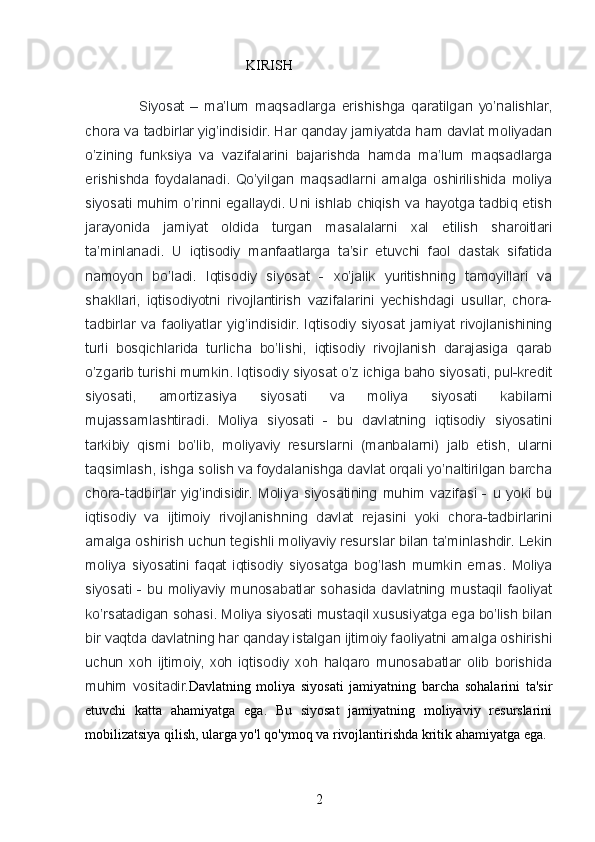                                               KIRISH
                  Siyosat   –   ma’lum   maqsadlarga   erishishga   qaratilgan   yo’nalishlar,
chora va tadbirlar yig’indisidir. Har qanday jamiyatda ham davlat moliyadan
o’zining   funksiya   va   vazifalarini   bajarishda   hamda   ma’lum   maqsadlarga
erishishda   foydalanadi.   Qo’yilgan   maqsadlarni   amalga   oshirilishida   moliya
siyosati muhim o’rinni egallaydi. Uni ishlab chiqish va hayotga tadbiq etish
jarayonida   jamiyat   oldida   turgan   masalalarni   xal   etilish   sharoitlari
ta’minlanadi.   U   iqtisodiy   manfaatlarga   ta’sir   etuvchi   faol   dastak   sifatida
namoyon   bo’ladi.   Iqtisodiy   siyosat   -   xo’jalik   yuritishning   tamoyillari   va
shakllari,   iqtisodiyotni   rivojlantirish   vazifalarini   yechishdagi   usullar,   chora-
tadbirlar   va   faoliyatlar   yig’indisidir.   Iqtisodiy   siyosat   jamiyat   rivojlanishining
turli   bosqichlarida   turlicha   bo’lishi,   iqtisodiy   rivojlanish   darajasiga   qarab
o’zgarib turishi mumkin. Iqtisodiy siyosat o’z ichiga baho siyosati, pul-kredit
siyosati,   amortizasiya   siyosati   va   moliya   siyosati   kabilarni
mujassamlashtiradi.   Moliya   siyosati   -   bu   davlatning   iqtisodiy   siyosatini
tarkibiy   qismi   bo’lib,   moliyaviy   resurslarni   (manbalarni)   jalb   etish,   ularni
taqsimlash, ishga solish va foydalanishga davlat orqali yo’naltirilgan barcha
chora-tadbirlar   yig’indisidir.   Moliya   siyosatining   muhim   vazifasi   -   u   yoki   bu
iqtisodiy   va   ijtimoiy   rivojlanishning   davlat   rejasini   yoki   chora-tadbirlarini
amalga oshirish uchun tegishli moliyaviy resurslar bilan ta’minlashdir. Lekin
moliya   siyosatini   faqat   iqtisodiy   siyosatga   bog’lash   mumkin   emas.   Moliya
siyosati  -  bu  moliyaviy  munosabatlar  sohasida  davlatning  mustaqil  faoliyat
ko’rsatadigan sohasi. Moliya siyosati mustaqil xususiyatga ega bo’lish bilan
bir vaqtda davlatning har qanday istalgan ijtimoiy faoliyatni amalga oshirishi
uchun   xoh   ijtimoiy,   xoh   iqtisodiy   xoh   halqaro   munosabatlar   olib   borishida
muhim   vositadir. Davlatning   moliya   siyosati   jamiyatning   barcha   sohalarini   ta'sir
etuvchi   katta   ahamiyatga   ega.   Bu   siyosat   jamiyatning   moliyaviy   resurslarini
mobilizatsiya qilish, ularga yo'l qo'ymoq va rivojlantirishda kritik ahamiyatga ega. 
2 