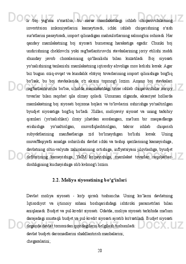 li   boj   yig'imi   o'rnatilsa,   bu   narsa   mamlakatdagi   ishlab   chiqaruvchilarning
investitsion   imkoniyatlarini   kamaytiradi,   ichki   ishlab   chiqarishning   o'sish
sur'atlarini pasaytiradi, import qilinadigan mahsulotlarning salmog'ini oshiradi. Har
qanday   mamlakatning   boj   siyosati   bumerang   harakatiga   egadir.   Chunki   boj
undirishning   cheklovchi   yoki   rag'batlantiruvchi   stavkalarining   joriy   etilishi   xuddi
shunday   javob   choralarining   qo'llanilishi   bilan   kuzatiladi.   Boj   siyosati
yo'nalishining tanlanishi mamlakatning iqtisodiy ahvoliga mos kelishi kerak. Agar
biz   bugun   oziq-ovqat   va   kundalik   ehtiyoj   tovarlarining   import   qilinishiga   bog'liq
bo'lsak,   bu   boj   stavkalarida   o'z   aksini   topmog'i   lozim.   Ammo   boj   stavkalari
rag'batlantiruvchi bo'lsa, u holda mamlakatdagi tovar ishlab chiqaruvchilar xorijiy
tovarlar   bilan   raqobat   qila   olmay   qoladi.   Umuman   olganda,   aksariyat   hollarda
mamlakatning boj   siyosati  bojxona  bojlari   va to'lovlarini   oshirishga  yo'naltirilgan
byudjet   siyosatiga   bog'liq   bo'ladi.   Xullas,   moliyaviy   siyosat   va   uning   tarkibiy
qismlari   (yo'nalishlari)   ilmiy   jihatdan   asoslangan,   ma'lum   bir   maqsadlarga
erishishga   yo'naltirilgan,   muvofiqlashtirilgan,   takror   ishlab   chiqarish
subyektlarining   manfaatlariga   zid   bo'lmaydigan   bo'lishi   kerak.   Uning
muvaffaqiyatli  amalga oshirilishi davlat ichki va tashqi qarzlarining kamayishiga,
davlatning oltin-valyuta zahiralarining ortishiga,  inflyatsiyani  jilovlashga,  byudjet
defitsitining   kamayishiga,   YaIM   ko'payishiga,   mamlakat   tovarlari   raqobatbar-
doshligining kuchayishiga olib kelmog'i lozim. 
   2.2. Moliya siyosatining bo g inlariʻ ʻ
Davlat   moliya   siyosati   -   ko'p   qirrali   tushuncha.   Uning   ko lami   davlatning	
ʻ
Iqtisodiyot   va   ijtimoiy   sohani   boshqarishdagi   ishtiroki   parametrlari   bilan
aniqlanadi. Budjet va pul-kredit siyosati. Odatda, moliya siyosati tarkibida ma'lum
darajadagi mustaqli budjet va pul-kredit siyosati ajratib ko'rsatiladi. Budjet siyosati
deganda davlat tomonidan quyidagilarni belgilash tushuniladi: 
davlat budjeti daromadlarini shakllantirish manbalarini;
chegaralarini;
20 