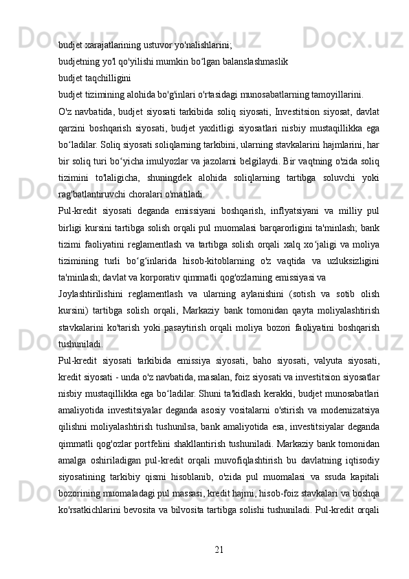 budjet xarajatlarining ustuvor yo'nalishlarini;
budjetning yo'l qo'yilishi mumkin bo lgan balanslashmaslikʻ
budjet taqchilligini
budjet tizimining alohida bo'g'inlari o'rtasidagi munosabatlarning tamoyillarini.
O'z   navbatida,   budjet   siyosati   tarkibida   soliq   siyosati,   Investitsion   siyosat,   davlat
qarzini   boshqarish   siyosati,   budjet   yaxlitligi   siyosatlari   nisbiy   mustaqillikka   ega
bo ladilar. Soliq siyosati soliqlarning tarkibini, ularning stavkalarini hajmlarini, har	
ʻ
bir soliq turi bo yicha imulyozlar va jazolarni belgilaydi. Bir vaqtning o'zida soliq	
ʻ
tizimini   to'laligicha,   shuningdek   alohida   soliqlarning   tartibga   soluvchi   yoki
rag'batlantiruvchi choralari o'matiladi.
Pul-kredit   siyosati   deganda   emissiyani   boshqarish,   inflyatsiyani   va   milliy   pul
birligi kursini tartibga solish orqali pul muomalasi barqarorligini ta'minlash; bank
tizimi   faoliyatini   reglamentlash   va   tartibga   solish   orqali   xalq   xo jaligi   va   moliya	
ʻ
tizimining   turli   bo g inlarida   hisob-kitoblarning   o'z   vaqtida   va   uzluksizligini	
ʻ ʻ
ta'minlash; davlat va korporativ qimmatli qog'ozlarning emissiyasi va  
Joylashtirilishini   reglamentlash   va   ularning   aylanishini   (sotish   va   sotib   olish
kursini)   tartibga   solish   orqali,   Markaziy   bank   tomonidan   qayta   moliyalashtirish
stavkalarini   ko'tarish   yoki   pasaytirish   orqali   moliya   bozori   faoliyatini   boshqarish
tushuniladi.
Pul-kredit   siyosati   tarkibida   emissiya   siyosati,   baho   siyosati,   valyuta   siyosati,
kredit siyosati - unda o'z navbatida, masalan, foiz siyosati va investitsion siyosatlar
nisbiy mustaqillikka ega bo ladilar. Shuni ta'kidlash kerakki, budjet munosabatlari	
ʻ
amaliyotida   investitsiyalar   deganda   asosiy   vositalarni   o'stirish   va   modernizatsiya
qilishni   moliyalashtirish  tushunilsa,  bank  amaliyotida  esa,  investitsiyalar   deganda
qimmatli qog'ozlar portfelini shakllantirish tushuniladi. Markaziy bank tomonidan
amalga   oshiriladigan   pul-kredit   orqali   muvofiqlashtirish   bu   davlatning   iqtisodiy
siyosatining   tarkibiy   qismi   hisoblanib,   o'zida   pul   muomalasi   va   ssuda   kapitali
bozorining muomaladagi pul massasi, kredit hajmi, hisob-foiz stavkalari va boshqa
ko'rsatkichlarini bevosita va bilvosita tartibga solishi tushuniladi. Pul-kredit orqali
21 