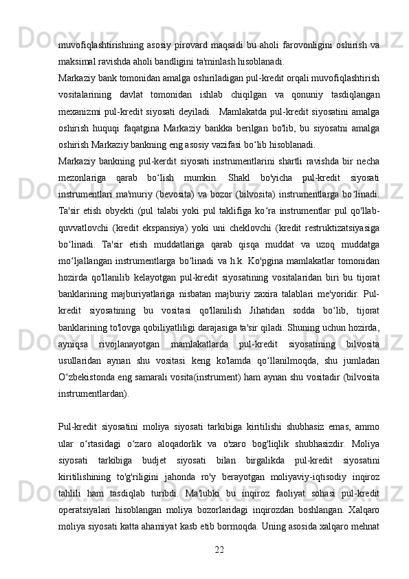 muvofiqlashtirishning   asosiy   pirovard   maqsadi   bu   aholi   farovonligini   oshirish   va
maksimal ravishda aholi bandligini ta'minlash hisoblanadi.
Markaziy bank tomonidan amalga oshiriladigan pul-kredit orqali muvofiqlashtirish
vositalarining   davlat   tomonidan   ishlab   chiqilgan   va   qonuniy   tasdiqlangan
mexanizmi  pul-kredit  siyosati  deyiladi.     Mamlakatda  pul-kredit   siyosatini   amalga
oshirish   huquqi   faqatgina   Markaziy   bankka   berilgan   bo'lib,   bu   siyosatni   amalga
oshirish Markaziy bankning eng asosiy vazifasi bo lib hisoblanadi.ʻ
Markaziy   bankning   pul-kerdit   siyosati   instrumentlarini   shartli   ravishda   bir   necha
mezonlariga   qarab   bo lish   mumkin.   Shakl   bo'yicha   pul-kredit   siyosati	
ʻ
instrumentlari   ma'muriy   (bevosita)   va   bozor   (bilvosita)   instrumentlarga   bo linadi.	
ʻ
Ta'sir   etish   obyekti   (pul   talabi   yoki   pul   taklifiga   ko ra   instrumentlar   pul   qo'llab-	
ʻ
quvvatlovchi   (kredit   ekspansiya)   yoki   uni   cheklovchi   (kredit   restruktizatsiyasiga
bo linadi.   Ta'sir   etish   muddatlariga   qarab   qisqa   muddat   va   uzoq   muddatga	
ʻ
mo ljallangan   instrumentlarga   bo linadi   va   h.k.   Ko'pgina   mamlakatlar   tomonidan
ʻ ʻ
hozirda   qo'llanilib   kelayotgan   pul-kredit   siyosatining   vositalaridan   biri   bu   tijorat
banklarining   majburiyatlariga   nisbatan   majburiy   zaxira   talablari   me'yoridir.   Pul-
kredit   siyosatining   bu   vositasi   qo'llanilish   Jihatidan   sodda   bo lib,   tijorat	
ʻ
banklarining to'lovga qobiliyatliligi darajasiga ta'sir qiladi. Shuning uchun hozirda,
ayniqsa   rivojlanayotgan   mamlakatlarda   pul-kredit   siyosatining   bilvosita
usullaridan   aynan   shu   vositasi   keng   ko'lamda   qo llanilmoqda,   shu   jumladan	
ʻ
O zbekistonda eng samarali vosita(instrument) ham aynan shu vositadir (bilvosita	
ʻ
instrumentlardan).
Pul-kredit   siyosatini   moliya   siyosati   tarkibiga   kiritilishi   shubhasiz   emas,   ammo
ular   o rtasidagi   o zaro   aloqadorlik   va   o'zaro   bog'liqlik   shubhasizdir.   Moliya	
ʻ ʻ
siyosati   tarkibiga   budjet   siyosati   bilan   birgalikda   pul-kredit   siyosatini
kiritilishining   to'g'riligini   jahonda   ro'y   berayotgan   moliyaviy-iqtisodiy   inqiroz
tahlili   ham   tasdiqlab   turibdi.   Ma'lubki   bu   inqiroz   faoliyat   sohasi   pul-kredit
operatsiyalari   hisoblangan   moliya   bozorlaridagi   inqirozdan   boshlangan.   Xalqaro
moliya siyosati katta ahamiyat kasb etib bormoqda. Uning asosida xalqaro mehnat
22 