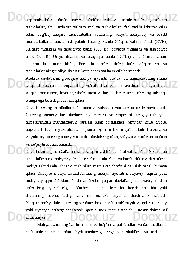 taqsimoti   bilan,   davlat   qarzini   shakllantirish   va   so'ndirish   bilan,   xalqaro
tashkilotlar,   shu   jumladan   xalqaro   moliya   tashkilotlari   faoliyatida   ishtirok   etish
bilan   bog liq   xalqaro   munosabatlar   sohasidagi   valyuta-moliyaviy   va   kreditʻ
munosabatlarini   boshqarish   yotadi.   Hozirgi   kunda   Xalqaro   valyuta   fondi   (XVF),
Xalqaro   tiklanish   va   taraqqiyot   banki   (XTTB),   Yevropa   tiklanish   va   taraqqiyot
banki   (ETTB),   Osiyo   tiklanish   va   taraqqiyot   banki   (OTTB)   va   b.   (misol   uchun,
London   kreditorlar   klubi,   Parij   kreditorlar   klubi)   kabi   xalqaro   moliya
tashkilotlarining moliya siyosati katta ahamiyat kasb etib bormoqda.
Alohida   davlatlarning   xalqaro   moliya   siyosati,   odatda,   o'z   mamlakatining   ishlab
chiqarish kuchlarini rivojlanishiga yo'naltirilgan va mos ravishda har qaysi  davlat
xalqaro xomashyo, tovarlar, ishchi kuchi  va kapital bozorlarida o zining salmoqli	
ʻ
o'miga ega bo'lishga harakat qiladi.
Davlat  o'zining manfaatlarini  bojxona va valyuta siyosatlari  orqali  himoya qiladi.
Ularning   xususiyatlari   davlatni   o'z   eksport   va   importini   kengaytirish   yoki
qisqartirishdan   manfaatdorlik   darajasi   bilan   belgilanadi.   Shundan   kelib   chiqib,
bojxona   to'lovlari   yoki   alohida   bojxona   rejimlari   tizimi   qo llaniladi.   Bojxona   va	
ʻ
valyuta siyosatining asosiy maqsadi - davlatning oltin, valyuta zahiralarini saqlash
va ko'paytirish hisoblanadi.
Davlat o'zining manfaatlarini yana xalqaro tashkilotlar faoliyatida ishtirok etish, bu
tashkilotlarning moliyaviy fondlarini shakllantirishda va hamkorlikdagi dasturlarni
moliyalashtirishda   ishtirok   etish   bilan   mamlakat   obro'sini   oshirish   orqali   himoya
qiladi.   Xalqaro   moliya   tashkilotlarining   moliya   siyosati   moliyaviy   inqiroz   yoki
moliyaviy   qiyinchiliklami   boshidan   kechirayotgan   davlatlarga   moliyaviy   yordam
ko'rsatishga   yo'naltirilgan.   Yordam,   odatda,   kreditlar   berish   shaklida   yoki
davlatning   mavjud   tashqi   qarzlarini   restruktizatsiyalash   shaklida   ko'rsatiladi.
Xalqaro moliya takilotlarining yordami bog araz ko'rsatilmaydi va qator iqtisodiy	
ʻ
yoki siyosiy shartlarga asoslanadi, qarz oluvchi mamlakat uchun uchun doimo naf
keltirmaydi.
          Moliya tizimining har bir sohasi va bo'g'iniga pul fondlari va daromadlarini
shakllantirish   va   ulardan   foydalanishning   o'ziga   xos   shakllari   va   metodlari
23 