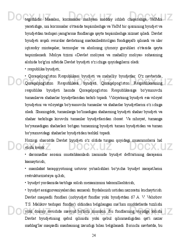 tegishlidir.   Masalan,   korxonalar   moJiyasi   moddiy   ishlab   chiqarishga,   YaIMni
yaratishga, uni korxonalar o'rtasida taqsimlashga va YaIM bir qismining byudjet va
byudjetdan tashqari jamg'arma fondlariga qayta taqsimlashga xizmat qiladi. Davlat
byudjeti orqali resurslar davlatning markazlashtirilgan fondigajalb qilinadi va ular
iqtisodiy   mintaqalar,   tarmoqlar   va   aholining   ijtimoiy   guruhlari   o'rtasida   qayta
taqsimlanadi.   Moliya   tizimi   «Davlat   moliyasi   va   mahalliy   moliya»   sohasining
alohida bo'g'ini sifatida Davlat byudjeti o'z ichiga quyidagilarni oladi: 
• respublika byudjeti; 
•   Qoraqalpog'iston   Respublikasi   byudjeti   va   mahalliy   byudjetlar.   O'z   navbatida,
Qoraqalpog'iston   Respublikasi   byudjeti   Qoraqalpog'iston   Respublikasining
respublika   byudjeti   hamda   Qoraqalpog'iston   Respublikasiga   bo'ysunuvchi
tumanlarva shaharlar byudjetlaridan tarkib topadi. Viloyatning byudjeti esa viloyat
byudjetini va viloyatga bo'ysunuvchi tumanlar va shaharlar byudjetlarini o'z ichiga
oladi. Shuningdek, tumanlarga bo'linadigan shaharning byudjeti shahar byudjeti va
shahar   tarkibiga   kiruvchi   tumanlar   byudjetlaridan   iborat.   Va   nihoyat,   tumanga
bo'ysunadigan shaharlari bo'igan tumanning byudjeti tuman byudjetidan va tuman
bo'ysunuvidagi shaharlar byudjetidan tashkil topadi. 
Hozirgi   sharoitda   Davlat   byudjeti   o'z   oldida   turgan   quyidagi   muammolarni   hal
etishi kerak: . 
•   daromadlar   asosini   mustahkamlash   zaminida   byudjet   defitsitining   darajasini
kamaytirish; 
•   mamlakat   taraqqiyotining   ustuvor   yo'nalishlari   bo'yicha   byudjet   xarajatJarini
restrukturizatsiya qiJish; 
• byudjet yordamida tartibga solish mexanizmini takomillashtirish; 
• byudjet assignovaniyalaridan samarali foydalanish ustidan nazoratni kuchaytirish.
Davlat   maqsadli   fondlari   (nobyudjet   fondlar   yoki   byudjetdan   67  A.   V.   Vahobov.
T.S. Malikov tashqari fondlar) oldindan belgilangan ma'Ium muddatlarda tuzilishi
yoki   doimiy   ravishda   mavjud   bo'lishi   mumkin.   Bu   fondlarning   vujudga   kelishi
Davlat   byudjetining   qabul   qilinishi   yoki   qabul   qilinmasligidan   qat'i   nazar
mablag'Iar maqsadli manbaining zarurligi bilan belgilanadi. Birinchi navbatda, bu
24 