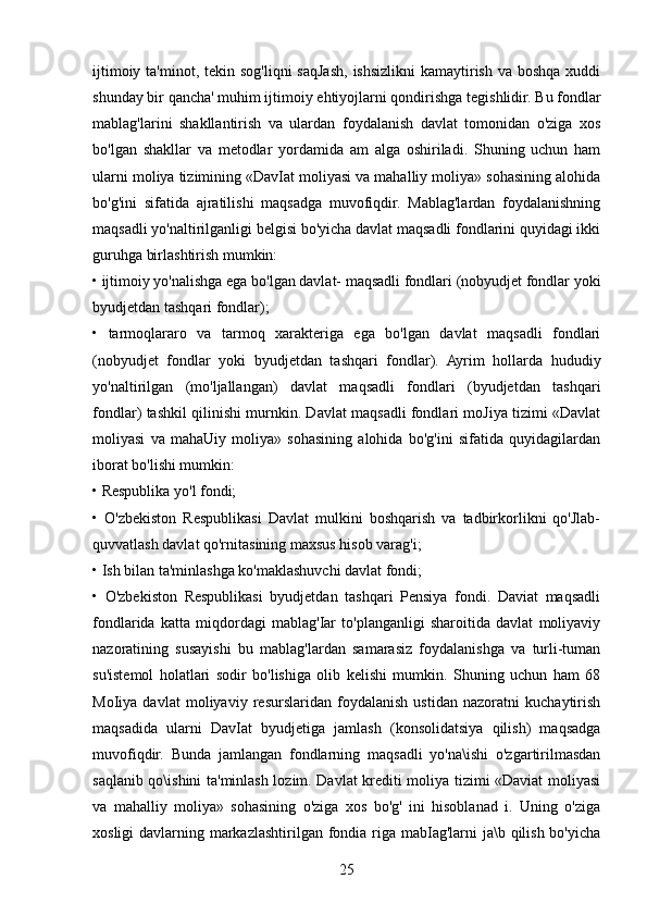 ijtimoiy ta'minot, tekin sog'liqni  saqJash,  ishsizlikni  kamaytirish  va boshqa xuddi
shunday bir qancha' muhim ijtimoiy ehtiyojlarni qondirishga tegishlidir. Bu fondlar
mablag'larini   shakllantirish   va   ulardan   foydalanish   davlat   tomonidan   o'ziga   xos
bo'lgan   shakllar   va   metodlar   yordamida   am   alga   oshiriladi.   Shuning   uchun   ham
ularni moliya tizimining «DavIat moliyasi va mahalliy moliya» sohasining alohida
bo'g'ini   sifatida   ajratilishi   maqsadga   muvofiqdir.   Mablag'lardan   foydalanishning
maqsadli yo'naltirilganligi belgisi bo'yicha davlat maqsadli fondlarini quyidagi ikki
guruhga birlashtirish mumkin: 
• ijtimoiy yo'nalishga ega bo'lgan davlat- maqsadli fondlari (nobyudjet fondlar yoki
byudjetdan tashqari fondlar); 
•   tarmoqlararo   va   tarmoq   xarakteriga   ega   bo'lgan   davlat   maqsadli   fondlari
(nobyudjet   fondlar   yoki   byudjetdan   tashqari   fondlar).   Ayrim   hollarda   hududiy
yo'naltirilgan   (mo'ljallangan)   davlat   maqsadli   fondlari   (byudjetdan   tashqari
fondlar) tashkil qilinishi murnkin. Davlat maqsadli fondlari moJiya tizimi «Davlat
moliyasi   va   mahaUiy   moliya»   sohasining   alohida   bo'g'ini   sifatida   quyidagilardan
iborat bo'lishi mumkin: 
• Respublika yo'l fondi; 
•   O'zbekiston   Respublikasi   Davlat   mulkini   boshqarish   va   tadbirkorlikni   qo'Jlab-
quvvatlash davlat qo'rnitasining maxsus hisob varag'i; 
• Ish bilan ta'minlashga ko'maklashuvchi davlat fondi; 
•   O'zbekiston   Respublikasi   byudjetdan   tashqari   Pensiya   fondi.   Daviat   maqsadli
fondlarida   katta   miqdordagi   mablag'Iar   to'planganligi   sharoitida   davlat   moliyaviy
nazoratining   susayishi   bu   mablag'lardan   samarasiz   foydalanishga   va   turli-tuman
su'istemol   holatlari   sodir   bo'lishiga   olib   kelishi   mumkin.   Shuning   uchun   ham   68
MoIiya   davlat   moliyaviy   resurslaridan   foydalanish   ustidan   nazoratni   kuchaytirish
maqsadida   ularni   DavIat   byudjetiga   jamlash   (konsolidatsiya   qilish)   maqsadga
muvofiqdir.   Bunda   jamlangan   fondlarning   maqsadli   yo'na\ishi   o'zgartirilmasdan
saqlanib qo\ishini ta'minlash lozim. Davlat krediti moliya tizimi «Daviat moliyasi
va   mahalliy   moliya»   sohasining   o'ziga   xos   bo'g'   ini   hisoblanad   i.   Uning   o'ziga
xosligi  davlarning markazlashtirilgan fondia riga mabIag'larni  ja\b qilish bo'yicha
25 