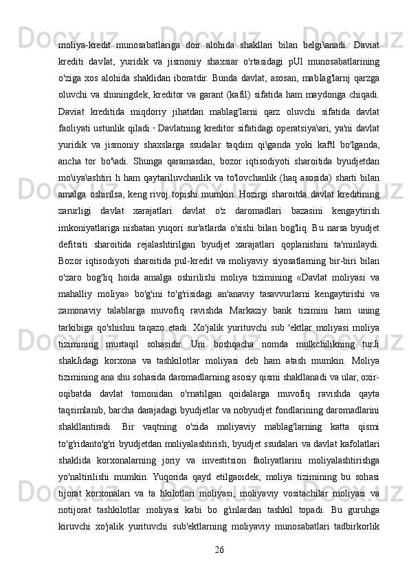 moliya-kredit   munosabatlariga   doir   alohida   shakllari   bilan   belgi\anadi.   Daviat
krediti   davIat,   yuridik   va   jismoniy   shaxsiar   o'rtasidagi   pUl   munosabatlarining
o'ziga   xos   alohida   shaklidan   iboratdir.   Bunda   davlat,   asosan,   mabIag'larnj   qarzga
oluvchi va shuningdek, kreditor  va garant  (kafil)  sifatida ham maydonga chiqadi.
Daviat   kreditida   miqdoriy   jihatdan   mablag'larni   qarz   oluvchi   sifatida   davlat
faoliyati ustunlik qiladi.· Davlatning kreditor sifatidagi operatsiya\ari, ya'ni davlat
yuridik   va   jismoniy   shaxslarga   ssudalar   taqdim   qi\ganda   yoki   kaftl   bo'lganda,
ancha   tor   bo'\adi.   Shunga   qaramasdan,   bozor   iqtisodiyoti   sharoitida   byudjetdan
mo\iya\ashtiri   h  ham   qaytariluvchanlik   va  to'lovchanlik  (haq  asosida)   sharti   bilan
amalga  oshirilsa,  keng rivoj  topishi   mumkin. Hozirgi   sharoitda  davlat  kreditining
zarurligi   davlat   xarajatlari   davlat   o'z   daromadlari   bazasini   kengaytirish
imkoniyatlariga  nisbatan  yuqori   sur'atlarda  o'sishi   bilan  bog'liq.  Bu  narsa   byudjet
defitsiti   sharoitida   rejalashtirilgan   byudjet   xarajatlari   qoplanishini   ta'minlaydi.
Bozor   iqtisodiyoti   sharoitida   pul-kredit   va   moliyaviy   siyosatlarning   bir-biri   bilan
o'zaro   bog'liq   hoida   amalga   oshirilishi   moliya   tizimining   «Davlat   moliyasi   va
mahalliy   moIiya»   bo'g'ini   to'g'risidagi   an'anaviy   tasavvurlarni   kengaytirishi   va
zamonaviy   talablarga   muvofiq   ravishda   Markaziy   bank   tizimini   ham   uning
tarkibiga   qo'shishni   taqazo   etadi.   Xo'jalik   yurituvchi   sub   'ektlar   moliyasi   moliya
tizimining   mustaqil   sohasidir.   Uni   boshqacha   nomda   mulkchilikning   turJi
shakJidagi   korxona   va   tashkilotlar   moliyasi   deb   ham   atash   mumkin.   Moliya
tizimining ana shu sohasida daromadlarning asosiy qismi shakllanadi va ular, oxir-
oqibatda   davlat   tomonidan   o'rnatilgan   qoidalarga   muvofiq   ravishda   qayta
taqsimlanib, barcha darajadagi byudjetlar va nobyudjet fondlarining daromadlarini
shakllantiradi.   Bir   vaqtning   o'zida   moliyaviy   mablag'larning   katta   qismi
to'g'ridanto'g'ri byudjetdan moliyalashtirish, byudjet ssudalari va davlat kafolatlari
shaklida   korxonalarning   joriy   va   investitsion   faoliyatlarini   moliyalashtirishga
yo'naltirilishi   mumkin.   Yuqorida   qayd   etilgaoidek,   moliya   tizimining   bu   sohasi
tijorat   korxonalari   va   ta   hkilotlari   moliyasi,   moliyaviy   vositachilar   moliyasi   va
notijorat   tashkilotlar   moliyasi   kabi   bo   g'inlardan   tashkil   topadi.   Bu   guruhga
kiruvchi   xo'jalik   yurituvchi   sub'ektlarning   moliyaviy   munosabatlari   tadbirkorlik
26 