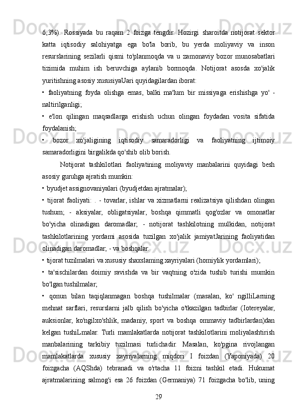 6,3%).   Rossiyada   bu   raqam   2   foizga   tengdir.   Hozirgi   sharoitda   notijorat   sektor
katta   iqtisodiy   salohiyatga   ega   bo'la   borib,   bu   yerda   moliyaviy   va   inson
resurslarining   sezilarli   qismi   to'planmoqda   va   u   zamonaviy   bozor   munosabatlari
tizimida   muhim   ish   beruvchiga   aylanib   bormoqda.   Notijorat   asosda   xo'jalik
yuritishning asosiy xususiyaUari quyidagilardan iborat: 
•   faoliyatning   foyda   olishga   emas,   balki   ma'lum   bir   missiyaga   erishishga   yo'   -
naltirilganligi; 
•   e'lon   qilingan   maqsadlarga   erishish   uchun   olingan   foydadan   vosita   sifatida
foydalanish; 
•   bozor   xo'jaligining   iqtisodiy   samaradorligi   va   faoliyatning   ijtimoiy
samaradorligini birgalikda qo'shib olib borish.
Notijorat   tashkilotlari   faoliyatining   moliyaviy   manbalarini   quyidagi   besh
asosiy guruhga ajratish mumkin: 
• byudjet assignovaniyalari (byudjetdan ajratmalar); 
•   tijorat   faoliyati:   .   -   tovarlar,   ishlar   va   xizmatlarni   realizatsiya   qilishdan   olingan
tushum;   -   aksiyalar,   obligatsiyalar,   boshqa   qimmatli   qog'ozlar   va   omonatlar
bo'yicha   olinadigan   daromadlar;   -   notijorat   tashkilotning   mulkidan,   notijorat
tashkilotlarining   yordami   asosida   tuzilgan   xo'jalik   jamiyatJarining   faoliyatidan
olinadigan daromadlar; - va boshqalar. 
• tijorat tuzilmalari va xususiy shaxslaming xayriyalari (homiylik yordamlari); 
•   ta'sischilardan   doimiy   ravishda   va   bir   vaqtning   o'zida   tushib   turishi   mumkin
bo'lgan tushilmalar; 
•   qonun   bilan   taqiqlanmagan   boshqa   tushilmalar   (masalan,   ko'   ngilliLarning
mehnat   sarflari,   resurslarni   jalb   qilish   bo'yicha   o'tkazilgan   tadbirlar   (Iotereyalar,
auksionlar,   ko'ngilxo'shlik,   madaniy,   sport   va   boshqa   ommaviy   tadbirlardan)dan
kelgan   tushiLmalar.   Turli   mamlakatlarda   notijorat   tashkilotlarini   moliyalashtirish
manbalarining   tarkibiy   tuzilmasi   turlichadir.   Masalan,   ko'pgina   rivojlangan
mamlakatlarda   xususiy   xayriyalarning   miqdori   I   foizdan   (Yaponiyada)   20
foizgacha   (AQShda)   tebranadi   va   o'rtacha   11   foizni   tashkil   etadi.   Hukumat
ajratmalarining   salmog'i   esa   26   foizdan   (Germaniya)   71   foizgacha   bo'lib,   uning
29 