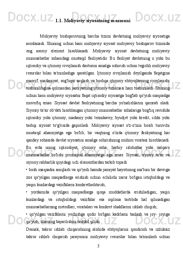                             1.1. Moliyaviy siyosatning mazmuni
              Moliyaviy   boshqaruvning   barcha   tizimi   davlatning   moliyaviy   siyosatiga
asoslanadi.   Shuning   uchun   ham   moliyaviy   siyosat   moliyaviy   boshqaruv   tizimida
eng   asosiy   element   hisoblanadi.   Moliyaviy   siyosat   davlatning   moliyaviy
munosabatlar   sohasidagi   mustaqil   faoliyatidir.   Bu   faoliyat   davlatning   u   yoki   bu
iqtisodiy va ijtimoiy rivojlanish dasturini amalga oshirish uchun tegishli moliyaviy
resurslar   bilan   ta'minlashga   qaratilgan.   Ijtimoiy   rivojlanish   deyilganda   faqatgina
maorif, madaniyat, sog'liqni saqlash va boshqa ijtimoiy ehtiyojlarning rivojlanishi
tushunilibgina qolmasdan jamiyatning ijtimoiy tuzilmasi ham tushuniladi. Shuning
uchun ham moliyaviy siyosatni faqat iqtisodiy siyosatga bog'lab qo'yish maqsadga
muvofiq   emas.   Siyosat   davlat   faoliyatining   barcha   yo'nalishlarini   qamrab   oladi.
Siyosiy ta'sir ob'ekti hisoblangan ijtimoiy munosabatlar sohalariga bog'liq ravishda
iqtisodiy   yoki   ijtimoiy,   madaniy   yoki   texnikaviy,   byudjet   yoki   kredit,   ichki   yoki
tashqi   siyosat   to'g'risida   gapiriladi.   Moliyaviy   siyosat   o'z-o'zini   bosib   turuvchi
mustaqil   ahamiyatga   ega   bo'lib,   bir   vaqtning   o'zida   ijtimoiy   faoliyatning   har
qanday sohasida davlat siyosatini amalga oshirishning muhim vositasi hisoblanadi.
Bu   erda   uning   iqtisodiyot,   ijtimoiy   soha,   harbiy   islohotlar   yoki   xalqaro
munosabatlar   bo'lishi   printsipial   ahamiyatga   ega   emas.   Siyosat,   siyosiy   ta'sir   va
siyosiy rahbarlik quyidagi uch elementlardan tarkib topadi: 
• bosh maqsadni aniqlash va qo'yish hamda jamiyat hayotining ma'lum bir davriga
xos   qo'yilgan   maqsadlarga   erishish   uchun   echilishi   zarur   bo'lgan   istiqboldagi   va
yaqin kunlardagi vazifalarni konkretlashtirish; 
•   yordamida   qo'yilgan   maqsadlarga   qisqa   muddatlarda   erishiladigan,   yaqin
kunlardagi   va   istiqboldagi   vazifalar   esa   oqilona   tartibda   hal   qilinadigan
munosabatlarning metodlari, vositalari va konkret shakllarini ishlab chiqish; 
•   qo'yilgan   vazifalarni   yechishga   qodir   bo'lgan   kadrlarni   tanlash   va   joy-   joyiga
qo'yish, ularning bajarilishini tashkil qilish. 
Demak,   takror   ishlab   chiqarishning   alohida   ehtiyojlarini   qondirish   va   uzluksiz
takror   ishlab   chiqarish   jarayonini   moliyaviy   resurslar   bilan   ta'minlash   uchun
3 