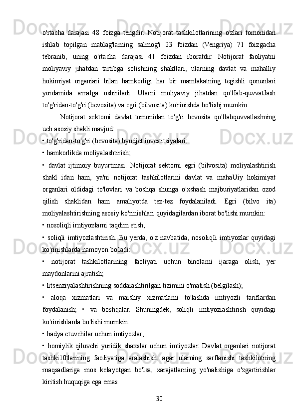 o'rtacha   darajasi   48   foizga   tengdir.   Notijorat   tashkilotlarining   o'zlari   tomonidan
ishlab   topilgan   mablag'larning   salmog'i   23   foizdan   (Vengriya)   71   foizgacha
tebranib,   uning   o'rtacha   darajasi   41   foizdan   iboratdir.   Notijorat   faoliyatni
moliyaviy   jihatdan   tartibga   solishning   shakllari,   ularning   davlat   va   mahalliy
hokimiyat   organiari   bilan   hamkorligi   har   bir   mamlakatning   tegishli   qonunlari
yordamida   amalga   oshiriladi.   Ularni   moliyaviy   jihatdan   qo'lIab-quvvatJash
to'g'ridan-to'g'ri (bevosita) va egri (bilvosita) ko'rinishda bo'lishj mumkin.
Notijorat   sektomi   davlat   tomonidan   to'g'ri   bevosita   qo'llabquvvatlashning
uch asosiy shakli mavjud: 
• to'g'ridan-to'g'ri (bevosita) byudjet investitsiyalari; 
• hamkorlikda moliyalashtirish; 
•   davlat   ijtimoiy   buyurtmasi.   Notijorat   sektorni   egri   (bilvosita)   moliyalashtirish
shakl   idan   ham,   ya'ni   notijorat   tashkilotlarini   davlat   va   mahaUiy   hokimiyat
organlari   oldidagi   to'lovlari   va   boshqa   shunga   o'xshash   majburiyatlaridan   ozod
qilish   shaklidan   ham   amaliyotda   tez-tez   foydalaniladi.   Egri   (bilvo   ita)
moliyalashtirishning asosiy ko'rinishlari quyidagilardan iborat bo'lishi murnkin: 
• nosoliqli irntiyozlarni taqdim etish; 
•   soliqli   imtiyozlashtirish.   Bu   yerda,   o'z   navbatida,   nosoIiqIi   imtiyozlar   quyidagi
ko'rinishlarda namoyon bo'ladi: 
•   notijorat   tashkilotlarining   faoliyati   uchun   binolarni   ijaraga   olish,   yer
maydonlarini ajratish; 
• litsenziyalashtirishning soddaiashtirilgan tizimini o'matish (belgilash); 
•   aloqa   xizmatlari   va   maishiy   xizmatlarni   to'lashda   imtiyozli   tariflardan
foydalanish;   •   va   boshqalar.   Shuningdek,   soliqli   imtiyoziashtirish   quyidagi
ko'rinishlarda bo'lishi mumkin: 
• hadya etuvchilar uchun imtiyozlar; 
•   homiylik   qiluvchi   yuridik   shaxslar   uchun   imtiyozlar.   DavIat   organlari   notijorat
tashki10tlarining   faoJiyatiga   aralashish,   agar   ularning   sarflanishi   tashkilotning
rnaqsadlariga   mos   kelayotgan   bo'lsa,   xarajatlarning   yo'nalishiga   o'zgartirishlar
kiritish huquqiga ega emas.
30 