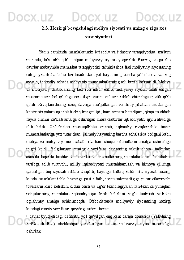 2.3 .  Hozirgi bosqichdagi moliya siyosati va uning o'ziga xos
xususiyatlari
       
               Yaqin   o'tmishda   mamlakatimiz   iqtisodiy   va  ijtimoiy  taraqqiyotiga,   ma'lum
ma'noda,   to'sqinlik   qilib   qolgan   moliyaviy   siyosat   yurgizildi.   Buning   ustiga   shu
davrlar mobaynida mamlakat taraqqiyotini ta'minlashda faol moliyaviy siyosatning
roliga   yetarlicha   baho   berilmadi.   Jamiyat   hayotining   barcha   jabhalarida   va   eng
avvalo, iqtisodiy sohada moliyaviy munosabatlarning roli buzib ko'rsatildi. Moliya
va   moliyaviy   dastaklarning   faol   roli   inkor   etilib,   moliyaviy   siyosat   talab   etilgan
muammolarni   hal   qilishga   qaratilgan   zarur   usullarni   ishlab   chiqishga   ojizlik   qilib
qoldi.   Rivojlanishning   uzoq   davriga   mo'ljallangan   va   ilmiy   jihatdan   asoslangan
kontseptsiyalarning ishlab chiqilmaganligi, kam samara beradigan, qisqa muddatli
foyda olishni ko'zlab amalga oshirilgan chora-tadbirlar iqtisodiyotni qiyin ahvolga
olib   keldi.   O'zbekiston   mustaqillikka   erishib,   iqtisodiy   rivojlanishda   bozor
munosabatlariga yuz tutar ekan, ijtimoiy hayotning barcha sohalarida bo'lgani kabi,
moliya   va   moliyaviy   munosabatlarida   ham   chuqur   islohotlarni   amalga   oshirishga
to'g'ri   keldi.   Belgilangan   strategik   vazifalar   davlatning   taktik   chora-   tadbirlari
asosida   bajarila   boshlandi.   Tovarlar   va   xizmatlarning   mamlakatlararo   harakatini
tartibga   solib   turuvchi,   milliy   iqtisodiyotni   mustahkamlash   va   himoya   qilishga
qaratilgan   boj   siyosati   ishlab   chiqilib,   hayotga   tadbiq   etildi.   Bu   siyosat   hozirgi
kunda   mamlakat   ichki   bozoriga   past   sifatli,   inson   salomatligiga   putur   etkazuvchi
tovarlarni kirib kelishini oldini olish va ilg'or texnologiyalar, fan-texnika yutuqlari
natijalarining   mamlakat   iqtisodiyotiga   kirib   kelishini   rag'batlantirish   yo'lidan
og'ishmay   amalga   oshirilmoqda.   O'zbekistonda   moliyaviy   siyosatning   hozirgi
kundagi asosiy vazifalari quyidagilardan iborat: 
• davlat byudjetidagi defitsitni yo'l qo'yilgan eng kam daraja doirasida (YaIMning
3-4%i   atrofida)   cheklashga   yo'naltirilgan   qattiq   moliyaviy   siyosatni   amalga
oshirish;
31 