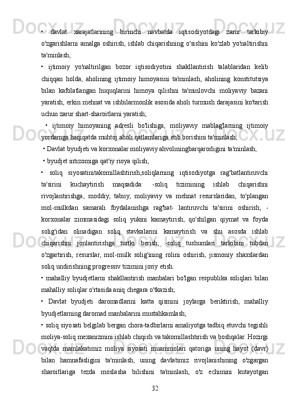 •   davlat   xarajatlarining   birinchi   navbatda   iqtisodiyotdagi   zarur   tarkibiy
o'zgarishlarni  amalga  oshirish,  ishlab  chiqarishning  o'sishini  ko'zlab  yo'naltirishni
ta'minlash; 
•   ijtimoiy   yo'naltirilgan   bozor   iqtisodiyotini   shakllantirish   talablaridan   kelib
chiqqan   holda,   aholining   ijtimoiy   himoyasini   ta'minlash,   aholining   konstitutsiya
bilan   kafolatlangan   huquqlarini   himoya   qilishni   ta'minlovchi   moliyaviy   bazani
yaratish, erkin mehnat va ishbilarmonlik asosida aholi turmush darajasini ko'tarish
uchun zarur shart-sharoitlarni yaratish;
  •   ijtimoiy   himoyaning   adresli   bo'lishiga,   moliyaviy   mablag'larning   ijtimoiy
yordamga haqiqatda muhtoj aholi qatlamlariga etib borishini ta'minlash;
 • Davlat byudjeti va korxonalar moliyaviy ahvoliningbarqarorligini ta'minlash;
 • byudjet intizomiga qat'iy rioya qilish; 
•   soliq   siyosatinitakomillashtirish,soliqlarning   iqtisodiyotga   rag'batlantiruvchi
ta'sirini   kuchaytirish   maqsadida:   -soliq   tizimining   ishlab   chiqarishni
rivojlantirishga,   moddiy,   tabiiy,   moliyaviy   va   mehnat   resurslaridan,   to'plangan
mol-mulkdan   samarali   foydalanishga   rag'bat-   lantiruvchi   ta'sirini   oshirish;   -
korxonalar   zimmasidagi   soliq   yukini   kamaytirish,   qo'shilgan   qiymat   va   foyda
solig'idan   olinadigan   soliq   stavkalarini   kamaytirish   va   shu   asosda   ishlab
chiqarishni   jonlantirishga   turtki   berish;   -soliq   tushumlari   tarkibini   tubdan
o'zgartirish,   resurslar,   mol-mulk   solig'ining   rolini   oshirish,   jismoniy   shaxslardan
soliq undirishning progressiv tizimini joriy etish. 
•   mahalliy   byudjetlarni   shakllantirish   manbalari   bo'lgan   respublika   soliqlari   bilan
mahalliy soliqlar o'rtasida aniq chegara o'tkazish;
•   Davlat   byudjeti   daromadlarini   katta   qismini   joylarga   beriktirish,   mahalliy
byudjetlarning daromad manbalarini mustahkamlash; 
• soliq siyosati belgilab bergan chora-tadbirlarni amaliyotga tadbiq etuvchi tegishli
moliya-soliq mexanizmini ishlab chiqish va takomillashtirish va boshqalar. Hozirgi
vaqtda   mamlakatimiz   moliya   siyosati   muammolari   qatoriga   uning   hayot   (davr)
bilan   hamnafasligini   ta'minlash,   uning   davlatimiz   rivojlanishining   o'zgargan
sharoitlariga   tezda   moslasha   bilishini   ta'minlash,   o'z   echimini   kutayotgan
32 