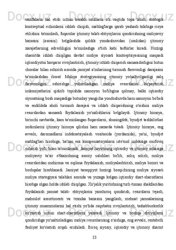 vazifalarni   hal   etish   uchun   kerakli   usullarni   o'z   vaqtida   topa   bilish,   strategik
kontseptual   echimlarni   ishlab   chiqish,   mablag'larga   qarab   yashash   talabiga   rioya
etilishini ta'minlash, fuqarolar ijtimoiy talab-ehtiyojlarini qondirishning moliyaviy
bazasini   (asosini)   belgilashda   qoldik   yondashuvidan   (usulidan)   ijtimoiy
xarajatlarning   adresliligini   ta'minlashga   o'tish   kabi   tadbirlar   kiradi.   Hozirgi
sharoitda   ishlab   chiqilgan   davlat   moliya   siyosati   kontseptsiyasining   maqsadi
iqtisodiyotni barqaror rivojlantirish, ijtimoiy ishlab chiqarish samaradorligini butun
choralar bilan oshirish asosida jamiyat a'zolarining turmush farovonligi darajasini
ta'minlashdan   iborat.   Moliya   strategiyasining   ijtimoiy   yo'naltirilganligi   xalq
farovonligini   oshirishga   yuboriladigan   moliya   resurslarini   ko'paytirish
imkoniyatlarini   qidirib   topishda   namoyon   bo'libgina   qolmay,   balki   iqtisodiy
siyosatning bosh maqsadiga butunlay yangicha yondoshuvda ham namoyon bo'ladi
va   endilikda   aholi   turmush   darajasi   va   ishlab   chiqarishning   o'sishini   moliya
resurslardan   samarali   foydalanish   yo'nalishlarini   belgilaydi.   Ijtimoiy   himoya,
birinchi navbatda, kam ta'minlangan fuqarolarni, shuningdek, byudjet tashkilotlari
xodimlarini   ijtimoiy   himoya   qilishni   ham   nazarda   tutadi.   Ijtimoiy   himoya,   eng
avvalo,   daromadlarni   indeksatsiyalash   vositasida   (yordamida),   ya'ni,   byudjet
mablag'lari   hisobiga,   ba'zan   esa   kompensatsiyalarni   iste'mol   indeksiga   mufoviq
oshirish yo'li bilan ta'minlanadi. Jamiyat hayotining iqtisodiy va ijtimoiy sohasiga
moliyaviy   ta'sir   o'tkazishning   asosiy   uslublari   bo'lib,   soliq   solish,   moliya
resurslaridan mohirona va oqilona foydalanish, moliyalashtirish, moliya bozori va
boshqalar   hisoblanadi.   Jamiyat   taraqqiyot   hozirgi   bosqichining   moliya   siyosati
moliya   strategiyasi   talablari   asosida   va   yuzaga   kelgan   iqtisodiy   shart-sharoitlarni
hisobga olgan holda ishlab chiqilgan. Xo'jalik yuritishning turli-tuman shakllaridan
foydalanish   jamoat   talab-   ehtiyojlarini   yaxshiroq   qondirish,   resurslarni   tejash,
mahsulot   assortimenti   va   texnika   bazasini   yangilash,   mehnat   jamoalarining
ijtimoiy   muammolarini   hal   etishi   yo'lida   raqobatni   rivojlantirish,   tashabbuskorlik
ko'rsatish   uchun   shart-sharoitlarni   yaratadi.   Ijtimoiy   va   boshqa   ehtiyojlarni
qondirishga yo'naltiriladigan moliya resurslarining o'sishiga, eng avvalo, rentabelli
faoliyat   ko'rsatish   orqali   erishiladi.   Biroq   siyosiy,   iqtisodiy   va   ijtimoiy   sharoit
33 