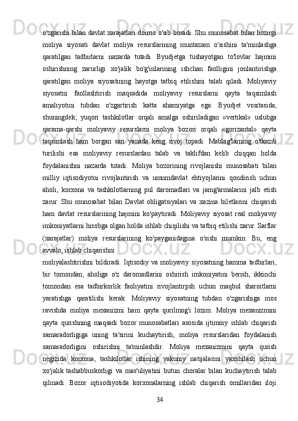 o'zgarishi bilan davlat xarajatlari doimo o'sib boradi. Shu munosabat bilan hozirgi
moliya   siyosati   davlat   moliya   resurslarining   muntazam   o'sishini   ta'minlashga
qaratilgan   tadbirlarni   nazarda   tutadi.   Byudjetga   tushayotgan   to'lovlar   hajmini
oshirishning   zarurligi   xo'jalik   bo'g'inlarining   ishchan   faolligini   jonlantirishga
qaratilgan   moliya   siyosatining   hayotga   tatbiq   etilishini   talab   qiladi.   Moliyaviy
siyosatni   faollashtirish   maqsadida   moliyaviy   resurslarni   qayta   taqsimlash
amaliyotini   tubdan   o'zgartirish   katta   ahamiyatga   ega.   Byudjet   vositasida,
shuningdek,   yuqori   tashkilotlar   orqali   amalga   oshiriladigan   «vertikal»   uslubga
qarama-qarshi   moliyaviy   resurslarni   moliya   bozori   orqali   «gorizantal»   qayta
taqsimlash   ham   borgan   sari   yanada   keng   rivoj   topadi.   Mablag'larning   o'tkazib
turilishi   esa   moliyaviy   resurslardan   talab   va   taklifdan   kelib   chiqqan   holda
foydalanishni   nazarda   tutadi.   Moliya   bozorining   rivojlanishi   munosabati   bilan
milliy   iqtisodiyotni   rivojlantirish   va   umumdavlat   ehtiyojlarini   qondirish   uchun
aholi,   korxona   va   tashkilotlarning   pul   daromadlari   va   jamg'armalarini   jalb   etish
zarur.   Shu   munosabat   bilan   Davlat   obligatsiyalari   va   xazina   biletlarini   chiqarish
ham   davlat   resurslarining   hajmini   ko'paytiradi.   Moliyaviy   siyosat   real   moliyaviy
imkoniyatlarni hisobga olgan holda ishlab chiqilishi va tatbiq etilishi zarur. Sarflar
(xarajatlar)   moliya   resurslarining   ko'payganidagina   o'sishi   mumkin.   Bu,   eng
avvalo, ishlab chiqarishni
moliyalashtirishni   bildiradi.   Iqtisodiy   va   moliyaviy   siyosatning   hamma   tadbirlari,
bir   tomondan,   aholiga   o'z   daromadlarini   oshirish   imkoniyatini   berish,   ikkinchi
tomondan   esa   tadbirkorlik   faoliyatini   rivojlantirpsh   uchun   maqbul   sharoitlarni
yaratishga   qaratilishi   kerak.   Moliyaviy   siyosatning   tubdan   o'zgarishiga   mos
ravishda   moliya   mexanizmi   ham   qayta   qurilmog'i   lozim.   Moliya   mexanizmini
qayta   qurishning   maqsadi   bozor   munosabatlari   asosida   ijtimoiy   ishlab   chiqarish
samaradorligiga   uning   ta'sirini   kuchaytirish,   moliya   resurslaridan   foydalanish
samaradorligini   oshirishni   ta'minlashdir.   Moliya   mexanizmini   qayta   qurish
negizida   korxona,   tashkilotlar   ishining   yakuniy   natijalarini   yaxshilash   uchun
xo'jalik   tashabbuskorligi   va   mas'uliyatini   butun   choralar   bilan   kuchaytirish   talab
qilinadi.   Bozor   iqtisodiyotida   korxonalarning   ishlab   chiqarish   omillaridan   iloji
34 