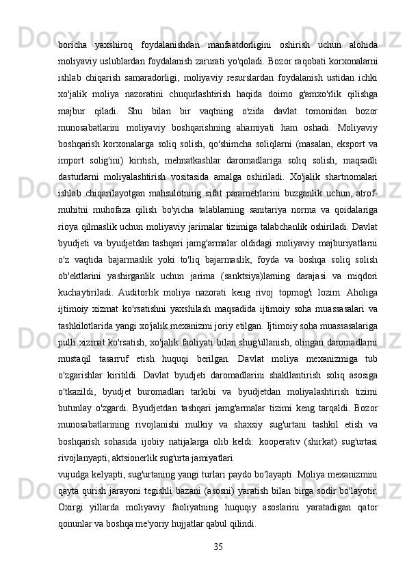 boricha   yaxshiroq   foydalanishdan   manfaatdorligini   oshirish   uchun   alohida
moliyaviy uslublardan foydalanish zarurati yo'qoladi. Bozor raqobati korxonalarni
ishlab   chiqarish   samaradorligi,   moliyaviy   resurslardan   foydalanish   ustidan   ichki
xo'jalik   moliya   nazoratini   chuqurlashtirish   haqida   doimo   g'amxo'rlik   qilishga
majbur   qiladi.   Shu   bilan   bir   vaqtning   o'zida   davlat   tomonidan   bozor
munosabatlarini   moliyaviy   boshqarishning   ahamiyati   ham   oshadi.   Moliyaviy
boshqarish   korxonalarga   soliq   solish,   qo'shimcha   soliqlarni   (masalan,   eksport   va
import   solig'ini)   kiritish,   mehnatkashlar   daromadlariga   soliq   solish,   maqsadli
dasturlarni   moliyalashtirish   vositasida   amalga   oshiriladi.   Xo'jalik   shartnomalari
ishlab   chiqarilayotgan   mahsulotning   sifat   parametrlarini   buzganlik   uchun,   atrof-
muhitni   muhofaza   qilish   bo'yicha   talablarning   sanitariya   norma   va   qoidalariga
rioya qilmaslik uchun moliyaviy jarimalar tizimiga talabchanlik oshiriladi. Davlat
byudjeti   va   byudjetdan   tashqari   jamg'armalar   oldidagi   moliyaviy   majburiyatlarni
o'z   vaqtida   bajarmaslik   yoki   to'liq   bajarmaslik,   foyda   va   boshqa   soliq   solish
ob'ektlarini   yashirganlik   uchun   jarima   (sanktsiya)larning   darajasi   va   miqdori
kuchaytiriladi.   Auditorlik   moliya   nazorati   keng   rivoj   topmog'i   lozim.   Aholiga
ijtimoiy   xizmat   ko'rsatishni   yaxshilash   maqsadida   ijtimoiy   soha   muassasalari   va
tashkilotlarida yangi xo'jalik mexanizmi joriy etilgan. Ijtimoiy soha muassasalariga
pulli xizmat  ko'rsatish, xo'jalik faoliyati bilan shug'ullanish, olingan daromadlarni
mustaqil   tasarruf   etish   huquqi   berilgan.   Davlat   moliya   mexanizmiga   tub
o'zgarishlar   kiritildi.   Davlat   byudjeti   daromadlarini   shakllantirish   soliq   asosiga
o'tkazildi,   byudjet   buromadlari   tarkibi   va   byudjetdan   moliyalashtirish   tizimi
butunlay   o'zgardi.   Byudjetdan   tashqari   jamg'armalar   tizimi   keng   tarqaldi.   Bozor
munosabatlarining   rivojlanishi   mulkiy   va   shaxsiy   sug'urtani   tashkil   etish   va
boshqarish   sohasida   ijobiy   natijalarga   olib   keldi:   kooperativ   (shirkat)   sug'urtasi
rivojlanyapti, aktsionerlik sug'urta jamiyatlari
vujudga kelyapti, sug'urtaning yangi turlari paydo bo'layapti. Moliya mexanizmini
qayta  qurish  jarayoni  tegishli  bazani  (asosni)   yaratish  bilan  birga  sodir  bo'layotir.
Oxirgi   yillarda   moliyaviy   faoliyatning   huquqiy   asoslarini   yaratadigan   qator
qonunlar va boshqa me'yoriy hujjatlar qabul qilindi.
35 