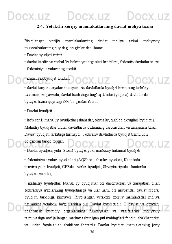    2.4.    Yetakchi xorijiy mamlakatlarning davlat moliya tizimi 
Rivojlangan   xorijiy   mamlakatlarning   davlat   moliya   tizimi   moliyaviy
munosabatlarning quyidagi bo'g'inlaridan iborat: 
• Davlat byudjeti tizimi;
• davlat krediti va mahaUiy hokimiyat organlari kreditlari, federativ davlatlarda esa
- federatsiya a'zolarining krediti; 
• maxsus nobyudjet fondlar; 
• davlat korporatsiyalari moliyasi. Bu davlatlarda byudjet tizimining tarkibiy 
tuzilmasi, eng avvalo, davlat tuzilishiga bog'liq. Unitar (yagona) davlatlarda 
byudjet tizimi quyidagi ikki bo'g'indan iborat: 
• DavIat byudjeti; 
• ko'p son1i mahalliy byudjetlar (shahadar, okrugIar, qishloq okruglari byudjeti). 
Mahalliy byudjetlar unitar davIatlarda o'zlarining daromadlari va xarajatiari bilan 
Daviat byudjeti tarkibiga kirmaydi. Federativ davIatlarda byudjet tizimi uch 
bo'g'indan tarkib topgan: 
• Davlat byudjeti, yoki federal byudjet yoki markaziy hukumat byudjeti; 
• federatsiya a'zolari byudjetlari (AQShda - shtatlar byudjeti, Kanadada - 
provinsiyalar byudjeti, GFRda - yerlar byudjeti, Shveytsariyada - kantonlar 
byudjeti va h.k.); 
•   mahalliy   byudjetlar.   Mahall   iy   byudjetlar   o'z   daromadlari   va   xarajatlari   bilan
federatsiya   a'zolarining   byudjetiariga   va   ular   ham,   o'z   navbatida,   davIat   federal
byudjeti   tarkibiga   kirmaydi.   Rivojlangan   yetakchi   xorijiy   mamlakatlar   moliya
tizimining   yetakchi   bo'g'inlaridan   biri   Davlat   byudjetidir.   U   davlat   va   o'zo'zini
boshqarish   hududiy   organlarining   funksiyalari   va   vazifalarini   moliyaviy
ta'minlashga mo'ljallangan markazlashtirilgan pul mablag'lari fondini shakllantirish
va   undan   foydalanish   shaklidan   iboratdir.   DavIat   byudjeti   mamlakatning   joriy
36 