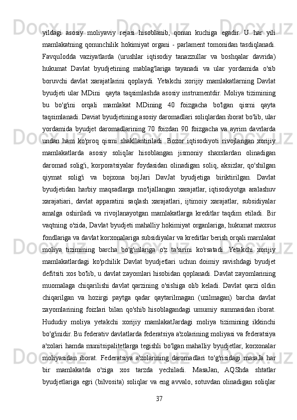 yildagi   asosiy   moliyaviy   rejasi   hisoblanib,   qonun   kuchiga   egadir.   U   har   yili
mamlakatning   qonunchilik   hokimiyat   organi   -   parlament   tomonidan   tasdiqlanadi.
FavquIodda   vaziyatlarda   (urushlar   iqtisodiy   tanazzullar   va   boshqalar   davrida)
hukumat   Davlat   byudjetining   mablag'lariga   tayanadi   va   ular   yordamida   o'sib
boruvchi   davlat   xarajatIarini   qoplaydi.   Yetakchi   xorijiy   mamlakatlarning   Davlat
byudjeti   ular   MDini     qayta   taqsimlashda   asosiy   instrumentdir.   Moliya   tizimining
bu   bo'g'ini   orqali   mamlakat   MDining   40   foizgacha   bo'lgan   qisrni   qayta
taqsimlanadi. Daviat byudjetining asosiy daromadlari soliqlardan iborat bo'lib, ular
yordamida   byudjet   daromadlarining   70   foizdan   90   foizgacha   va   ayrim   davrlarda
undan   ham   ko'proq   qismi   shakllantiriladi.   Bozor   iqtisodiyoti   rivojlangan   xorijiy
mamlakatlarda   asosiy   soliqIar   hisoblangan   jismoniy   shaxslardan   olinadigan
daromad   solig'i,   korporatsiyalar   foydasidan   olinadigan   soliq,   aksizlar,   qo'shilgan
qiymat   solig'i   va   bojxona   bojJari   DavJat   byudjetiga   biriktirilgan.   Davlat
byudjetidan   harbiy   maqsadlarga   mo'ljallangan   xarajatlar,   iqtisodiyotga   aralashuv
xarajatiari,   davlat   apparatini   saqlash   xarajatlari,   ijtimoiy   xarajatlar,   subsidiyalar
amalga   oshiriladi   va   rivojlanayotgan   mamlakatlarga   kreditlar   taqdim   etiladi.   Bir
vaqtning o'zida, Davlat byudjeti mahalliy hokimiyat organlariga, hukumat maxsus
fondlariga va davlat korxonalariga subsidiyalar va kreditlar berish orqali marnlakat
moliya   tizimining   barcha   bo'g'inlariga   o'z   ta'sirini   ko'rsatadi.   Yetakchi   xorijiy
mamlakatlardagi   ko'pchilik   Davlat   byudjetlari   uchun   doimiy   ravishdagi   byudjet
defitsiti xos bo'lib, u davlat zayomlari hisobidan qoplanadi. Davlat zayomlarining
muomalaga   chiqarilishi   davlat   qarzining   o'sishiga   olib   keladi.   Davlat   qarzi   oldin
chiqarilgan   va   hozirgi   paytga   qadar   qaytarilmagan   (uzilmagan)   barcha   davlat
zayomlarining   foizlari   bilan   qo'shib   hisoblagandagi   umumiy   summasidan   iborat.
Hududiy   moliya   yetakchi   xorijiy   mamlakatJardagi   moliya   tizimining   ikkinchi
bo'g'inidir. Bu federativ davlatlarda federatsiya a'zolarining moliyasi va federatsiya
a'zolari hamda munitsipalitetlarga tegishli  bo'lgan mahalliy byudjetlar, korxonalar
moliyasidan   iborat.   Federatsiya   a'zolarining   daromadlari   to'g'risidagi   masaJa   har
bir   mamlakatda   o'ziga   xos   tarzda   yechiladi.   MasaJan,   AQShda   shtatlar
byudjetlariga   egri   (bilvosita)   soliqlar   va   eng   avvalo,   sotuvdan   olinadigan   soliqlar
37 